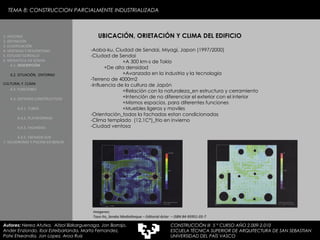 TEMA 8: CONSTRUCCION PARCIALMENTE INDUSTRIALIZADA UBICACIÓN, ORIETACIÓN Y CLIMA DEL EDIFICIO -Aoba-ku, Ciudad de Sendai, Miyagi, Japon (1997/2000)   -Ciudad de Sendai  +A 300 km-s de Tokio +De alta densidad +Avanzada en la industria y la tecnologia  -Terreno de 4000m2 -Influencia de la cultura de Japón  +Relación con la naturaleza_en estructura y cerramiento +Intención de no diferenciar el exterior con el interior +Mismos espacios, para diferentes funciones +Muebles ligeros y moviles -Orientación_todas la fachadas estan condicionadas -Clima templado  (12,1Cº)_frio en invierno -Ciudad ventosa Imagenes:  Toyo Ito_Sendai Mediatheque – Editorial Actar  – ISBN 84-95951-03-7 1. HISTORIA 2. DEFINICIÓN 3. CLASIFICACIÓN 4. VENTAJAS Y DESVENTAJAS 5. ESTUDIO GORDILLO 6. MEDIATECA EN SENDAI 6.1.   DESCRIPCIÓN 6.2. SITUACIÓN,  ENTORNO CULTURAL Y  CLIMA   6.3.  FUNCIONES 6.4. SISTEMAS CONSTRUCTIVOS 6.4.1. TUBOS 6.4.2. PLATAFORMAS 6.4.3. FACHADAS 6.4.5. FACHADA SUR 7. VELODROMO Y PISCINA EN BERLIN Autores:  Nerea Atutxa,  Aitzol Bizkarguenaga, Jon Borrajo, Ander Enziondo, Ibai Esteibarlanda, Marta Fernandez,  Patxi Etxeandia, Jon Lopez, Aroa Ruiz CONSTRUCCIÓN III  5 º CURSO AÑO 2.009-2.010 ESCUELA TÉCNICA SUPERIOR DE ARQUITECTURA DE SAN SEBASTIAN  UNIVERSIDAD DEL PAÍS VASCO 