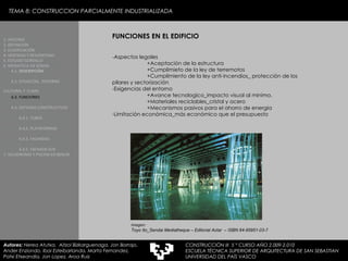 TEMA 8: CONSTRUCCION PARCIALMENTE INDUSTRIALIZADA FUNCIONES EN EL EDIFICIO -Aspectos legales  +Aceptación de la estructura +Cumplimieto de la ley de terremotos +Cumplimiento de la ley anti-incendios_ protección de los  pilares y sectorización  -Exigencias del entorno  +Avance tecnologico_impacto visual al minimo. +Materiales reciclables_cristal y acero +Mecanismos pasivos para el ahorro de energia  -Limitación económica_más económico que el presupuesto Imagen:  Toyo Ito_Sendai Mediatheque – Editorial Actar  – ISBN 84-95951-03-7 1. HISTORIA 2. DEFINICIÓN 3. CLASIFICACIÓN 4. VENTAJAS Y DESVENTAJAS 5. ESTUDIO GORDILLO 6. MEDIATECA EN SENDAI 6.1.   DESCRIPCIÓN 6.2. SITUACIÓN,  ENTORNO CULTURAL Y  CLIMA   6.3.  FUNCIONES 6.4. SISTEMAS CONSTRUCTIVOS 6.4.1. TUBOS 6.4.2. PLATAFORMAS 6.4.3. FACHADAS 6.4.5. FACHADA SUR 7. VELODROMO Y PISCINA EN BERLIN Autores:  Nerea Atutxa,  Aitzol Bizkarguenaga, Jon Borrajo, Ander Enziondo, Ibai Esteibarlanda, Marta Fernandez,  Patxi Etxeandia, Jon Lopez, Aroa Ruiz CONSTRUCCIÓN III  5 º CURSO AÑO 2.009-2.010 ESCUELA TÉCNICA SUPERIOR DE ARQUITECTURA DE SAN SEBASTIAN  UNIVERSIDAD DEL PAÍS VASCO 