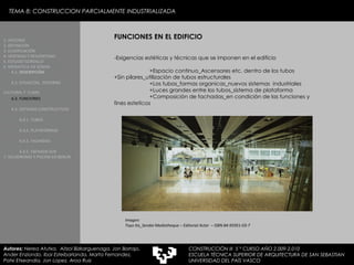 TEMA 8: CONSTRUCCION PARCIALMENTE INDUSTRIALIZADA FUNCIONES EN EL EDIFICIO -Exigencias estéticas y técnicas que se imponen en el edificio +Espacio continuo_Ascensores etc. dentro de los tubos  +Sin pilares_utilización de tubos estructurales +Los tubos_formas organicas_nuevos sistemas  industriales +Luces grandes entre los tubos_sistema de plataforma +Composición de fachadas_en condición de las funciones y  fines esteticos Imagen:  Toyo Ito_Sendai Mediatheque – Editorial Actar  – ISBN 84-95951-03-7 1. HISTORIA 2. DEFINICIÓN 3. CLASIFICACIÓN 4. VENTAJAS Y DESVENTAJAS 5. ESTUDIO GORDILLO 6. MEDIATECA EN SENDAI 6.1.   DESCRIPCIÓN 6.2. SITUACIÓN,  ENTORNO CULTURAL Y  CLIMA   6.3.  FUNCIONES 6.4. SISTEMAS CONSTRUCTIVOS 6.4.1. TUBOS 6.4.2. PLATAFORMAS 6.4.3. FACHADAS 6.4.5. FACHADA SUR 7. VELODROMO Y PISCINA EN BERLIN Autores:  Nerea Atutxa,  Aitzol Bizkarguenaga, Jon Borrajo, Ander Enziondo, Ibai Esteibarlanda, Marta Fernandez,  Patxi Etxeandia, Jon Lopez, Aroa Ruiz CONSTRUCCIÓN III  5 º CURSO AÑO 2.009-2.010 ESCUELA TÉCNICA SUPERIOR DE ARQUITECTURA DE SAN SEBASTIAN  UNIVERSIDAD DEL PAÍS VASCO 