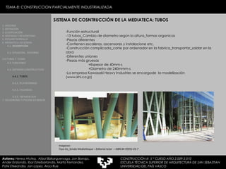 TEMA 8: CONSTRUCCION PARCIALMENTE INDUSTRIALIZADA -Función estructural -13 tubos_Cambio de diametro según la altura_formas organicas -Piezas diferentes -Contienen escaleras, ascensores y instalacione etc.  -Construcción complicada_corte por ordenador en la fabrica_transportar_soldar en la obra -Diferentes uniones -Piezas más gruesas  +Espesor de 40mm-s +Diametro de 240mmm-s -La empresa  Kawasaki Heavy Industries se encargode  la modelización  (www.khi.co.jp) SISTEMA DE COSNTRUCCIÓN DE LA MEDIATECA: TUBOS Imagenes:  Toyo Ito_Sendai Mediatheque – Editorial Actar  – ISBN 84-95951-03-7 1. HISTORIA 2. DEFINICIÓN 3. CLASIFICACIÓN 4. VENTAJAS Y DESVENTAJAS 5. ESTUDIO GORDILLO 6. MEDIATECA EN SENDAI 6.1.   DESCRIPCIÓN 6.2. SITUACIÓN,  ENTORNO CULTURAL Y  CLIMA   6.3.  FUNCIONES 6.4. SISTEMAS CONSTRUCTIVOS 6.4.1. TUBOS 6.4.2. PLATAFORMAS 6.4.3. FACHADAS 6.4.5. FACHADA SUR 7. VELODROMO Y PISCINA EN BERLIN Autores:  Nerea Atutxa,  Aitzol Bizkarguenaga, Jon Borrajo, Ander Enziondo, Ibai Esteibarlanda, Marta Fernandez,  Patxi Etxeandia, Jon Lopez, Aroa Ruiz CONSTRUCCIÓN III  5 º CURSO AÑO 2.009-2.010 ESCUELA TÉCNICA SUPERIOR DE ARQUITECTURA DE SAN SEBASTIAN  UNIVERSIDAD DEL PAÍS VASCO 