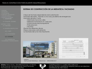 TEMA 8: CONSTRUCCION PARCIALMENTE INDUSTRIALIZADA SISTEMA DE COSNTRUCCIÓN DE LA MEDIATECA: FACHADAS -3 tipos de fachada dependiendo de la orientación -Fachada del oeste_ mirando a una casa_escaleras de emergencias -Fachada del este y norte  +Orientada hacia las calles +Diferente tratamiento en cada piso +Cristal translucido/transparente +Policarbonato +Aluminio -Plantas de diferentes alturas -Piezas colocadas verticalmente -La fachada del sur-la más importante Imagenes:  Toyo Ito_Sendai Mediatheque – Editorial Actar  – ISBN 84-95951-03-7 1. HISTORIA 2. DEFINICIÓN 3. CLASIFICACIÓN 4. VENTAJAS Y DESVENTAJAS 5. ESTUDIO GORDILLO 6. MEDIATECA EN SENDAI 6.1.   DESCRIPCIÓN 6.2. SITUACIÓN,  ENTORNO CULTURAL Y  CLIMA   6.3.  FUNCIONES 6.4. SISTEMAS CONSTRUCTIVOS 6.4.1. TUBOS 6.4.2. PLATAFORMAS 6.4.3. FACHADAS 6.4.5. FACHADA SUR 7. VELODROMO Y PISCINA EN BERLIN Autores:  Nerea Atutxa,  Aitzol Bizkarguenaga, Jon Borrajo, Ander Enziondo, Ibai Esteibarlanda, Marta Fernandez,  Patxi Etxeandia, Jon Lopez, Aroa Ruiz CONSTRUCCIÓN III  5 º CURSO AÑO 2.009-2.010 ESCUELA TÉCNICA SUPERIOR DE ARQUITECTURA DE SAN SEBASTIAN  UNIVERSIDAD DEL PAÍS VASCO 