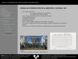 TEMA 8: CONSTRUCCION PARCIALMENTE INDUSTRIALIZADA SISTEMA DE COSNTRUCCIÓN DE LA MEDIATECA: FACHADA  SUR -Dos capas de cristal  +La interior_apollada en las plantas +La exterior_de arriba a abajo -Una camara de aire de 60 cm-s entre las 2 capas -Cristal_polikarbonada -Carpinteria_aluminio -Piezas horizontales -Muro cortina_sujeta mediante unos tirantes de acero -En verano se abren las ventanas de arriba y abajo creandose una corriente de aire  -En invierno se cierran las ventanas, calentandose asi el aire de la camara Imagenes:  Toyo Ito_Sendai Mediatheque – Editorial Actar  – ISBN 84-95951-03-7 1. HISTORIA 2. DEFINICIÓN 3. CLASIFICACIÓN 4. VENTAJAS Y DESVENTAJAS 5. ESTUDIO GORDILLO 6. MEDIATECA EN SENDAI 6.1.   DESCRIPCIÓN 6.2. SITUACIÓN,  ENTORNO CULTURAL Y  CLIMA   6.3.  FUNCIONES 6.4. SISTEMAS CONSTRUCTIVOS 6.4.1. TUBOS 6.4.2. PLATAFORMAS 6.4.3. FACHADAS 6.4.5. FACHADA SUR 7. VELODROMO Y PISCINA EN BERLIN Autores:  Nerea Atutxa,  Aitzol Bizkarguenaga, Jon Borrajo, Ander Enziondo, Ibai Esteibarlanda, Marta Fernandez,  Patxi Etxeandia, Jon Lopez, Aroa Ruiz CONSTRUCCIÓN III  5 º CURSO AÑO 2.009-2.010 ESCUELA TÉCNICA SUPERIOR DE ARQUITECTURA DE SAN SEBASTIAN  UNIVERSIDAD DEL PAÍS VASCO 