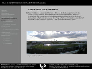 TEMA 8: CONSTRUCCION PARCIALMENTE INDUSTRIALIZADA VELÓDROMO Y PISCINA EN BERLIN Edificio: Velódromo y piscina// Cliente:  Ciudad de Berlín, departamento de construcción y vivienda, en nombre de OSB  Sportstättenbauten GmbH   // Arquitectos: Dominique Perrault// Colaboradores: Rolf Reichert-RPM, Schmidt, Schicketanz & Partner// Estructuras:  Ove Arup & Partners  // Paisajismo:  Landschaft Planen & Bauen  // Premio: 2º premio, 1999, Deutscher Architekturpreis Imagen: Patxi Etxeandia Pereiro 1. HISTORIA 2. DEFINICIÓN 3. CLASIFICACIÓN 4. VENTAJAS Y DESVENTAJAS 5. ESTUDIO GORDILLO 6. MEDIATECA EN SENDAI 7. BELODROMOA ETA IGERILEKUA  BERLINEN 7.1. 1. DESCRIPCIÓN 7.2. SITUACIÓN,  ENTORNO CULTURAL Y  CLIMA   7.3. CONSECUENCIAS CULTURALES Y CLIMATOLÓGICAS   7.4. BASAMENTO ENTERRADO Y CILINDRO EXTERIOR 7.5. FACHADA 7.6. CUBIERTA 7.7.  LUCERNARIOS Autores:  Nerea Atutxa,  Aitzol Bizkarguenaga, Jon Borrajo, Ander Enziondo, Ibai Esteibarlanda, Marta Fernandez,  Patxi Etxeandia, Jon Lopez, Aroa Ruiz CONSTRUCCIÓN III  5 º CURSO AÑO 2.009-2.010 ESCUELA TÉCNICA SUPERIOR DE ARQUITECTURA DE SAN SEBASTIAN  UNIVERSIDAD DEL PAÍS VASCO 