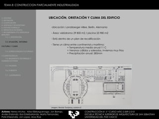 TEMA 8: CONSTRUCCION PARCIALMENTE INDUSTRIALIZADA UBICACIÓN, ORIETACIÓN Y CLIMA DEL EDIFICIO Ubicación: Landsberger Allee, Berlin, Alemania  Área: velódromo 29 800 m2 / piscina 23 980 m2  Está dentro de un plan de recalificación Tiene un clima entre continental y marítimo: + Temperatura media anual 11 C + Veranos cálidos y soleados, inviernos muy fríos + Precipitación anual: 585mm Imagen: Revista Tectónica, numero 6 1. HISTORIA 2. DEFINICIÓN 3. CLASIFICACIÓN 4. VENTAJAS Y DESVENTAJAS 5. ESTUDIO GORDILLO 6. MEDIATECA EN SENDAI 7. BELODROMOA ETA IGERILEKUA  BERLINEN 7.1. 1. DESCRIPCIÓN 7.2. SITUACIÓN,  ENTORNO CULTURAL Y  CLIMA   7.3. CONSECUENCIAS CULTURALES Y CLIMATOLÓGICAS   7.4. BASAMENTO ENTERRADO Y CILINDRO EXTERIOR 7.5. FACHADA 7.6. CUBIERTA 7.7.  LUCERNARIOS Autores:  Nerea Atutxa,  Aitzol Bizkarguenaga, Jon Borrajo, Ander Enziondo, Ibai Esteibarlanda, Marta Fernandez,  Patxi Etxeandia, Jon Lopez, Aroa Ruiz CONSTRUCCIÓN III  5 º CURSO AÑO 2.009-2.010 ESCUELA TÉCNICA SUPERIOR DE ARQUITECTURA DE SAN SEBASTIAN  UNIVERSIDAD DEL PAÍS VASCO 