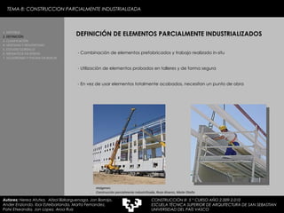 - Combinación de elementos prefabricados y trabajo realizado in-situ - Utilización de elementos probados en talleres y de forma segura - En vez de usar elementos totalmente acabados, necesitan un punto de obra DEFINICIÓN DE ELEMENTOS PARCIALMENTE INDUSTRIALIZADOS 1. HISTORIA 2. DEFINICIÓN 3. CLASIFICACIÓN 4. VENTAJAS Y DESVENTAJAS 5. ESTUDIO GORDILLO 6. MEDIATECA EN SENDAI 7. VELODROMO Y PISCINA EN BERLIN Autores:  Nerea Atutxa,  Aitzol Bizkarguenaga, Jon Borrajo, Ander Enziondo, Ibai Esteibarlanda, Marta Fernandez,  Patxi Etxeandia, Jon Lopez, Aroa Ruiz Imágenes:  Construcción parcialmente industrilizada, Rosa Alvarez, Maite Otaño TEMA 8: CONSTRUCCION PARCIALMENTE INDUSTRIALIZADA CONSTRUCCIÓN III  5 º CURSO AÑO 2.009-2.010 ESCUELA TÉCNICA SUPERIOR DE ARQUITECTURA DE SAN SEBASTIAN  UNIVERSIDAD DEL PAÍS VASCO 