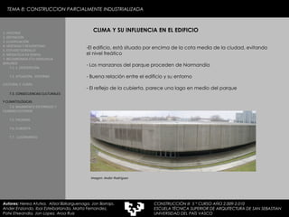TEMA 8: CONSTRUCCION PARCIALMENTE INDUSTRIALIZADA CLIMA Y SU INFLUENCIA EN EL EDIFICIO  El edificio, está situado por encima de la cota media de la ciudad, evitando el nivel freático Los manzanos del parque proceden de Normandía Buena relación entre el edificio y su entorno - El reflejo de la cubierta, parece una lago en medio del parque Imagen: Ander Rodriguez 1. HISTORIA 2. DEFINICIÓN 3. CLASIFICACIÓN 4. VENTAJAS Y DESVENTAJAS 5. ESTUDIO GORDILLO 6. MEDIATECA EN SENDAI 7. BELODROMOA ETA IGERILEKUA  BERLINEN 7.1. 1. DESCRIPCIÓN 7.2. SITUACIÓN,  ENTORNO CULTURAL Y  CLIMA   7.3. CONSECUENCIAS CULTURALES Y CLIMATOLÓGICAS   7.4. BASAMENTO ENTERRADO Y CILINDRO EXTERIOR 7.5. FACHADA 7.6. CUBIERTA 7.7.  LUCERNARIOS Autores:  Nerea Atutxa,  Aitzol Bizkarguenaga, Jon Borrajo, Ander Enziondo, Ibai Esteibarlanda, Marta Fernandez,  Patxi Etxeandia, Jon Lopez, Aroa Ruiz CONSTRUCCIÓN III  5 º CURSO AÑO 2.009-2.010 ESCUELA TÉCNICA SUPERIOR DE ARQUITECTURA DE SAN SEBASTIAN  UNIVERSIDAD DEL PAÍS VASCO 