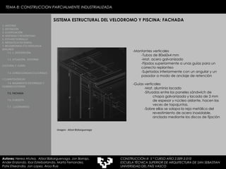 TEMA 8: CONSTRUCCION PARCIALMENTE INDUSTRIALIZADA -Montantes verticales -Tubos de 80x60x4 mm -Mat. acero galvanizado -Fijados superiormente a unas guías para un correcto replanteo -Sujetados inferiormente con un angular y un pasador a modo de anclaje de retención -Guías verticales -Mat. aluminio lacado -Situadas entre los paneles sándwich de chapa galvanizada y lacada de 3 mm de espesor y núcleo aislante, hacen las veces de tapajuntas. -Sobre ellas se solapa la reja metálica del revestimiento de acero inoxidable, anclada mediante los discos de fijación SISTEMA ESTRUCTURAL DEL VELODROMO Y PISCINA: FACHADA 1. HISTORIA 2. DEFINICIÓN 3. CLASIFICACIÓN 4. VENTAJAS Y DESVENTAJAS 5. ESTUDIO GORDILLO 6. MEDIATECA EN SENDAI 7. BELODROMOA ETA IGERILEKUA  BERLINEN 7.1. 1. DESCRIPCIÓN 7.2. SITUACIÓN,  ENTORNO CULTURAL Y  CLIMA   7.3. CONSECUENCIAS CULTURALES Y CLIMATOLÓGICAS   7.4. BASAMENTO ENTERRADO Y CILINDRO EXTERIOR 7.5. FACHADA 7.6. CUBIERTA 7.7.  LUCERNARIOS Imagen:  Aitzol Bizkarguenaga Autores:  Nerea Atutxa,  Aitzol Bizkarguenaga, Jon Borrajo, Ander Enziondo, Ibai Esteibarlanda, Marta Fernandez,  Patxi Etxeandia, Jon Lopez, Aroa Ruiz CONSTRUCCIÓN III  5 º CURSO AÑO 2.009-2.010 ESCUELA TÉCNICA SUPERIOR DE ARQUITECTURA DE SAN SEBASTIAN  UNIVERSIDAD DEL PAÍS VASCO 
