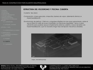 TEMA 8: CONSTRUCCION PARCIALMENTE INDUSTRIALIZADA ESTRUCTURA DEL VELODROMO Y PISCINA: CUBIERTA -Cubierta  tipo deck  -Composición: chapa grecada, chapa lisa, barrera de vapor, aislamiento térmico e impermeabilización -El entramado de pletinas 110x8 mm y angulares 60x60x6 mm de acero galvanizado, sobre el que se fijara la malla de acero inoxidable con fijaciones regulables , tiene un peso suficiente para poderse apoyar simplemente sobre la cubierta y hacer de lastre a la impermeabilización, que no necesita ningún tipo de fijación mecánica añadida. 1. HISTORIA 2. DEFINICIÓN 3. CLASIFICACIÓN 4. VENTAJAS Y DESVENTAJAS 5. ESTUDIO GORDILLO 6. MEDIATECA EN SENDAI 7. BELODROMOA ETA IGERILEKUA  BERLINEN 7.1. 1. DESCRIPCIÓN 7.2. SITUACIÓN,  ENTORNO CULTURAL Y  CLIMA   7.3. CONSECUENCIAS CULTURALES Y CLIMATOLÓGICAS   7.4. BASAMENTO ENTERRADO Y CILINDRO EXTERIOR 7.5. FACHADA 7.6. CUBIERTA 7.7.  LUCERNARIOS Autores:  Nerea Atutxa,  Aitzol Bizkarguenaga, Jon Borrajo, Ander Enziondo, Ibai Esteibarlanda, Marta Fernandez,  Patxi Etxeandia, Jon Lopez, Aroa Ruiz Imagen:  Aitzol Bizkarguenaga CONSTRUCCIÓN III  5 º CURSO AÑO 2.009-2.010 ESCUELA TÉCNICA SUPERIOR DE ARQUITECTURA DE SAN SEBASTIAN  UNIVERSIDAD DEL PAÍS VASCO 
