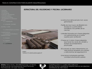 Imagen:  Tectonica nº 6 cubiertas planas pagina 67 TEMA 8: CONSTRUCCION PARCIALMENTE INDUSTRIALIZADA ESTRUCTURAL DEL VELODROMO Y PISCINA: LUCERNARIO -La estructura del lucernario mat. acero galvanizado -Parrilla de tubo hueco de 80x60x3 mm situada en su parte inferior atornillada a los perfiles de las cerchas -Laterales formados por chapas plegadas con perforaciones en su parte superior para ventilación -Chapas en U sobre chapas plegadas que hacen las veces de canalón y reciben el acristalamiento practicable -El lucernario se cierra inferiormente con vidrio laminar templado 4+4 cámara y vidrio laminar de seguridad 4+4 -Unas lamas motorizadas permiten controlar la iluminación exterior 1. HISTORIA 2. DEFINICIÓN 3. CLASIFICACIÓN 4. VENTAJAS Y DESVENTAJAS 5. ESTUDIO GORDILLO 6. MEDIATECA EN SENDAI 7. BELODROMOA ETA IGERILEKUA  BERLINEN 7.1. 1. DESCRIPCIÓN 7.2. SITUACIÓN,  ENTORNO CULTURAL Y  CLIMA   7.3. CONSECUENCIAS CULTURALES Y CLIMATOLÓGICAS   7.4. BASAMENTO ENTERRADO Y CILINDRO EXTERIOR 7.5. FACHADA 7.6. CUBIERTA 7.7.  LUCERNARIOS Autores:  Nerea Atutxa,  Aitzol Bizkarguenaga, Jon Borrajo, Ander Enziondo, Ibai Esteibarlanda, Marta Fernandez,  Patxi Etxeandia, Jon Lopez, Aroa Ruiz CONSTRUCCIÓN III  5 º CURSO AÑO 2.009-2.010 ESCUELA TÉCNICA SUPERIOR DE ARQUITECTURA DE SAN SEBASTIAN  UNIVERSIDAD DEL PAÍS VASCO 