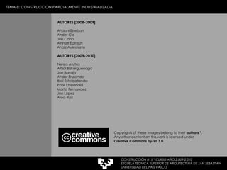 TEMA 8: CONSTRUCCION PARCIALMENTE INDUSTRIALIZADA CONSTRUCCIÓN III  5 º CURSO AÑO 2.009-2.010 ESCUELA TÉCNICA SUPERIOR DE ARQUITECTURA DE SAN SEBASTIAN  UNIVERSIDAD DEL PAÍS VASCO AUTORES [2008-2009] Andoni Esteban  Ander Cia Jon Cano Ainhize Egiraun Anaiz Aulestiarte AUTORES [2009-2010] Nerea Atutxa Aitzol Bizkarguenaga Jon Borrajo Ander Enziondo Ibai Esteibarlanda Patxi Etxeandia Marta Fernandez Jon Lopez Aroa Ruiz Copyrights of these images belong to their  authors * . Any other content on this work is licensed under  Creative Commons by-sa 3.0. 