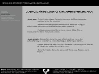 - Según peso :  -Prefabricados livianos: Elementos de menos de 30kg que puedan  manipular uno d dos operarios.   -Prefabricados semi-pesados: Elementos de menos de 500kg y su  manipulación será mediante sistemas simples; poleas, palancas,…. -Prefabricados pesados: Elementos de más de 500kg. Estos se  manipularán mediante maquinaría pesada. - Según formato : -Bloques: Son elementos para la fabricación de muros. Son  autoportantes y no necesitan apoyos extras; bloques de hormigos, ladrillos,.. -Paneles: Placas con relación significativa entre superficie y grosor; paredes  de contención, pladur, placas de fachada. -Elementos lineales: Elementos con sección transversal. Relación con la  longitud. CLASIFICACIÓN DE ELEMENTOS PARCIALMENTE PREFABRICADOS 1. HISTORIA 2. DEFINICIÓN 3. CLASIFICACIÓN 4. VENTAJAS Y DESVENTAJAS 5. ESTUDIO GORDILLO 6. MEDIATECA EN SENDAI 7. VELODROMO Y PISCINA EN BERLIN Autores:  Nerea Atutxa,  Aitzol Bizkarguenaga, Jon Borrajo, Ander Enziondo, Ibai Esteibarlanda, Marta Fernandez,  Patxi Etxeandia, Jon Lopez, Aroa Ruiz TEMA 8: CONSTRUCCION PARCIALMENTE INDUSTRIALIZADA CONSTRUCCIÓN III  5 º CURSO AÑO 2.009-2.010 ESCUELA TÉCNICA SUPERIOR DE ARQUITECTURA DE SAN SEBASTIAN  UNIVERSIDAD DEL PAÍS VASCO 