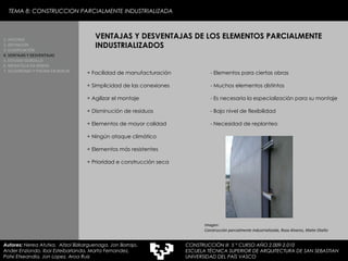 + Facilidad de manufacturación + Simplicidad de las conexiones + Agilizar el montaje + Disminución de residuos + Elementos de mayor calidad + Ningún ataque climático + Elementos más resistentes + Prioridad e construcción seca - Elementos para ciertas obras - Muchos elementos distintos - Es necesaria la especialización para su montaje - Bajo nivel de flexibilidad - Necesidad de replanteo VENTAJAS Y DESVENTAJAS DE LOS ELEMENTOS PARCIALMENTE INDUSTRIALIZADOS 1. HISTORIA 2. DEFINICIÓN 3. CLASIFICACIÓN 4. VENTAJAS Y DESVENTAJAS 5. ESTUDIO GORDILLO 6. MEDIATECA EN SENDAI 7. VELODROMO Y PISCINA EN BERLIN Autores:  Nerea Atutxa,  Aitzol Bizkarguenaga, Jon Borrajo, Ander Enziondo, Ibai Esteibarlanda, Marta Fernandez,  Patxi Etxeandia, Jon Lopez, Aroa Ruiz Imagen:  Construcción parcialmente industrializada, Rosa Alvarez, Maite Otaño TEMA 8: CONSTRUCCION PARCIALMENTE INDUSTRIALIZADA CONSTRUCCIÓN III  5 º CURSO AÑO 2.009-2.010 ESCUELA TÉCNICA SUPERIOR DE ARQUITECTURA DE SAN SEBASTIAN  UNIVERSIDAD DEL PAÍS VASCO 