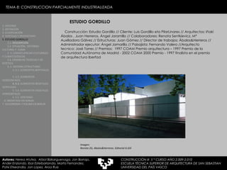 Construcción: Estudio Gordillo // Cliente: Luis Gordillo eta PilarLinares // Arquitectos: Iñaki Ábalos , Juan Herreros, Ángel Jaramillo // Colaboradores: Renata Sentkievicz, Mª Auxiliadora Gálvez // Estructuras: Juan Gómez // Director de trabajos: Ábalos&Herreros // Administrador ejecutor: Ángel Jamarillo // Paisajista: Fernando Valero //Arquitecto tecnico: José Torres // Premios:  1997 COAM Premio arquitectura – 1997 Premio de la Comunidad Autónoma de Madrid - 2002 COAM 2000 Premio - 1997 finalista en el premio de arquitectura Iberfad ESTUDIO GORDILLO 1. HISTORIA 2. DEFINICIÓN 3. CLASIFICACIÓN 4. VENTAJAS Y DESVENTAJAS 5. ESTUDIO GORDILLO 5.1.  DESCRIPCIÓN  5.2. SITUACIÓN,  ENTORNO CULTURAL Y  CLIMA  5..3. CONSECUENCIAS CULTURALES Y CLIMATOLÓGICAS  5.4. EXIJENCIAS TÉCNICAS Y DE ESTÉTICA  5..5. SISTEMA ESTRUCTURAL   5..5.1. ELEMENTOS BERTIKALES  5..5.2. ELEMENTOS HORIZONTALES 5. 5.3.  ELEMENTOS BEGETALES VERTICALES 5. 5.4. ELEMENTOS VEGETALES HORIZONTALES 5. 5.5. VENTANAS  6. MEDIATEKA EN SENDAI 7. VELODROMO Y PISCINA EN BERLIN Autores:  Nerea Atutxa,  Aitzol Bizkarguenaga, Jon Borrajo, Ander Enziondo, Ibai Esteibarlanda, Marta Fernandez,  Patxi Etxeandia, Jon Lopez, Aroa Ruiz Imagen:  Revista 2G, Abalos&Herreros. Editorial G.Gili  TEMA 8: CONSTRUCCION PARCIALMENTE INDUSTRIALIZADA CONSTRUCCIÓN III  5 º CURSO AÑO 2.009-2.010 ESCUELA TÉCNICA SUPERIOR DE ARQUITECTURA DE SAN SEBASTIAN  UNIVERSIDAD DEL PAÍS VASCO 