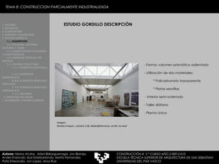 ESTUDIO GORDILLO DESCRIPCIÓN 1. HISTORIA 2. DEFINICIÓN 3. CLASIFICACIÓN 4. VENTAJAS Y DESVENTAJAS 5. ESTUDIO GORDILLO 5.1.  DESCRIPCIÓN   5.2. SITUACIÓN,  ENTORNO CULTURAL Y  CLIMA  5..3. CONSECUENCIAS CULTURALES Y CLIMATOLÓGICAS  5.4. EXIJENCIAS TÉCNICAS Y DE ESTÉTICA  5..5. SISTEMA ESTRUCTURAL   5..5.1. ELEMENTOS BERTIKALES  5..5.2. ELEMENTOS HORIZONTALES 5. 5.3.  ELEMENTOS BEGETALES VERTICALES 5. 5.4. ELEMENTOS VEGETALES HORIZONTALES 5. 5.5. VENTANAS  6. MEDIATEKA EN SENDAI 7. VELODROMO Y PISCINA EN BERLIN Autores:  Nerea Atutxa,  Aitzol Bizkarguenaga, Jon Borrajo, Ander Enziondo, Ibai Esteibarlanda, Marta Fernandez,  Patxi Etxeandia, Jon Lopez, Aroa Ruiz Imagen: Revista Croquis , número 118, Abalos&Herreros, cero9, no.mad - Forma: volumen prismático adientado - Utilización de dos materiales: * Policarbonato trasnparente * Platas xerofilas - Interior semi-soterrado Taller diáfano - Planta única TEMA 8: CONSTRUCCION PARCIALMENTE INDUSTRIALIZADA CONSTRUCCIÓN III  5 º CURSO AÑO 2.009-2.010 ESCUELA TÉCNICA SUPERIOR DE ARQUITECTURA DE SAN SEBASTIAN  UNIVERSIDAD DEL PAÍS VASCO 
