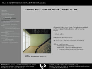 ESTUDIO GORDILLO SITUACIÓN, ENTORNO CULTURAL Y CLIMA 1. HISTORIA 2. DEFINICIÓN 3. CLASIFICACIÓN 4. VENTAJAS Y DESVENTAJAS 5. ESTUDIO GORDILLO 5.1.  DESCRIPCIÓN  5.2. SITUACIÓN,  ENTORNO CULTURAL Y  CLIMA   5..3. CONSECUENCIAS CULTURALES Y CLIMATOLÓGICAS  5.4. EXIJENCIAS TÉCNICAS Y DE ESTÉTICA  5..5. SISTEMA ESTRUCTURAL   5..5.1. ELEMENTOS BERTIKALES  5..5.2. ELEMENTOS HORIZONTALES 5. 5.3.  ELEMENTOS BEGETALES VERTICALES 5. 5.4. ELEMENTOS VEGETALES HORIZONTALES 5. 5.5. VENTANAS  6. MEDIATEKA EN SENDAI 7. VELODROMO Y PISCINA EN BERLIN Autores:  Nerea Atutxa,  Aitzol Bizkarguenaga, Jon Borrajo, Ander Enziondo, Ibai Esteibarlanda, Marta Fernandez,  Patxi Etxeandia, Jon Lopez, Aroa Ruiz Imagen: Revista 2G , Abalos&Herreros. Editorial G.Gili Situación: Villanueva de la Cañada, Comunidad Autónoma de Madrid. Se situa a 30 km de la capital Altitud: 652 m Densidad: 463,03 hab/km2 Pueblo que sufrió una explosión urbanística Clima mediterranea: + Pocas precipitaciones + Grandes cambios de temperatura + Veranos cálidos, inviernos frios-secos TEMA 8: CONSTRUCCION PARCIALMENTE INDUSTRIALIZADA CONSTRUCCIÓN III  5 º CURSO AÑO 2.009-2.010 ESCUELA TÉCNICA SUPERIOR DE ARQUITECTURA DE SAN SEBASTIAN  UNIVERSIDAD DEL PAÍS VASCO 