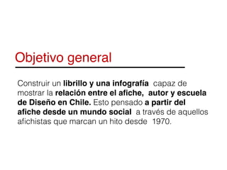 Objetivo general
Construir un librillo y una infografía capaz de
mostrar la relación entre el aﬁche, autor y escuela
de Diseño en Chile. Esto pensado a partir del
aﬁche desde un mundo social a través de aquellos
aﬁchistas que marcan un hito desde 1970.
 