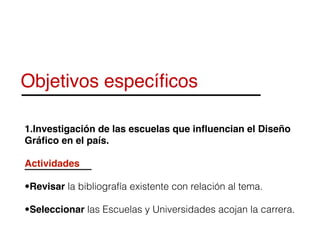 Objetivos especíﬁcos
1.Investigación de las escuelas que inﬂuencian el Diseño
Gráﬁco en el país.
Actividades
•Revisar la bibliografía existente con relación al tema.
•Seleccionar las Escuelas y Universidades acojan la carrera.
 