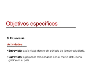 Objetivos especíﬁcos
3. Entrevistas
Actividades
•Entrevistar a aﬁchistas dentro del periodo de tiempo estudiado.
•Entrevistar a personas relacionadas con el medio del Diseño
gráﬁco en el país.
 