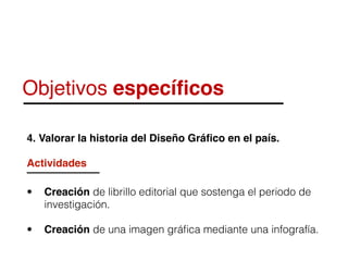 Objetivos especíﬁcos
4. Valorar la historia del Diseño Gráﬁco en el país.
Actividades
• Creación de librillo editorial que sostenga el periodo de
investigación.
• Creación de una imagen gráﬁca mediante una infografía.
 