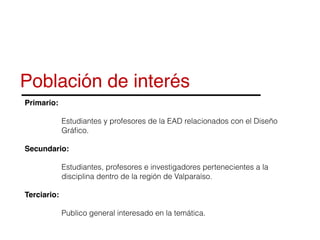 Población de interés
Primario:
Estudiantes y profesores de la EAD relacionados con el Diseño
Gráﬁco.
Secundario:
Estudiantes, profesores e investigadores pertenecientes a la
disciplina dentro de la región de Valparaíso.
Terciario:
Publico general interesado en la temática.
 