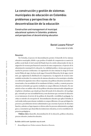 RevistaColombianadeSociología nº302008ISSN:0120-159Xbogotá-colombiapag135-161
. . . . . . . . . . . . . . . . . . . . . . . . . . . . . . . . . . . . . . . . . . . . . . . .
La construcción y gestión de sistemas
municipales de educación en Colombia:
problemas y perspectivas de la
descentralización de la educación
Construction and management of municipal
educational systems in Colombia: problems
and perspectives of decentralizing education
Daniel Lozano Flórez*
Universidad de la Salle
Resumen
En Colombia, el proceso de descentralización permite el desarrollo de los sistemas
educativos municipales, debido a que produce el traslado de competencias en materia de
política social desde el nivel central del Estado hacia los niveles subnacionales de éste, la
asignación de recursos para financiar la asunción de estas competencias y el ejercicio de la
administración municipal de la educación. La viabilidad jurídica y técnica para poner en
marcha los procesos conducentes a la organización de estos sistemas la otorga la Consti-
tución Política de 1991 y las leyes 115 de 1994 ó General de Educación, 60 de 1993 y 715 de
2001, que reglamentan la distribución de competencias y la asignación de recursos entre
entidades territoriales. La construcción de sistemas educativos en los municipios colombia-
nos enfrenta los siguientes retos: ofrecer respuestas a las políticas educativas nacionales e in-
ternacionales, a las necesidades de los estudiantes de básica y media, y construir proyectos
educativos territoriales que aporten resultados en campos diferentes al educativo. En este
artículo se hace un análisis crítico de las políticas educativas internacionales adoptadas por
el gobierno colombiano, que situado por fuera del mundo de la educación y de la pedago-
gía y orientado por una racionalidad técnica, toma decisiones que convierten la educación
en un instrumento al servicio de las políticas de desarrollo e invisibiliza la pedagogía. La
crítica se extiende a la concepción de descentralización educativa que aplica Colombia, la
cual resulta ineficaz para alcanzar resultados en campos diferentes a los que privilegian los
procesos y procedimientos técnico-administrativos que concretan el proceso de descentra-
lización y, además, no logra impactos ni efectos sobre los procesos administrativos, pedagó-
gicos y comunitarios que desarrollan las instituciones educativas, ni en la consolidación de
proyectos pedagógicos.
Palabras clave: desarrollo, descentralización de la educación, políticas educativas,
proceso educativo, institución educativa.
Recibido: abril de 2008. Aprobado: mayo de 2008.
*	 dlozanof@gmail.com. Profesor asistente, Maestría en Docencia.
 