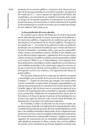 [144]
UniversidadNacionaldecolombia
DanielLozanoFlórez
prestación de los servicios públicos y el ejercicio de la democracia por
parte de las personas asentadas en un territorio específico. Al respecto el
DNP señala que el “… nuevo esquema de organización del Estado, des-
centralizado y con autonomía de sus entidades territoriales, debe condu-
cir al logro de dos grandes propósitos: el mejoramiento en la provisión
de infraestructura y servicios locales y la democratización de la sociedad.
La descentralización no es un fin en sí misma,sino un medio para el logro
de estos objetivos” (DNP, 2002a, p. 5).
La descentralización del sector educativo
Se considera que la reforma del Estado por la vía de la descentrali-
zación administrativa permite un mayor acercamiento de la población a
las instituciones públicas y la generación de condiciones para que haya
más eficiencia en la prestación de los servicios públicos. Al respecto se
ha señalado que “… la cercanía de los gobiernos locales a la población
beneficiaria crea un ambiente favorable para que se tomen decisiones en
función de demandas y necesidades reales y para que los responsables
rindan cuentas a sus inmediatos usuarios. También se han señalado razo-
nes de eficiencia (mejor asignación y optimización de los recursos dispo-
nibles) y de eficacia,entendida esta última como la oportunidad y calidad
en los servicios” (Peña, s.f., p. 1). Adicionalmente, con la adopción de la
descentralización se introdujeron cambios significativos en las relaciones
entre entidades territoriales; en los criterios para asignar los recursos con
los que se estructura la oferta de servicios públicos y se hace la provisión
del respectivo servicio a los usuarios, y a la organización del sistema de
gestión pública.
Por otra parte, debemos tener en cuenta que un referente conceptual
y metodológico para el estudio de los procesos de descentralización lo
constituye “… el grado de autonomía que entregan a los niveles subna-
cionales, territoriales e institucionales al traspasar responsabilidad, y en
el grado de participación de la comunidad en la toma de decisiones” (Di
Gropello, 1999, p. 158). La forma como se concretan los tópicos de la au-
tonomía y de la participación de la comunidad en cada país, se identifica
en las normas sobre distribución de competencias (Ley 715 de 2001 en
Colombia), en la forma de ejecutar el proceso de descentralización y en
el marco que regula las relaciones entre el nivel central del Estado, los
departamentos, municipios y las instituciones educativas.
En Colombia, la salud y la educación son los sectores sociales que
presentan mayor desarrollo en la aplicación de la descentralización. En la
actualidad se ha producido,por parte del nivel central del gobierno,el tras-
paso a las entidades territoriales subnacionales de las competencias para
prestar estos servicios y se les ha entregado la administración autónoma de
los recursos financieros, institucionales, humanos y logísticos que tienen
asignados. En consecuencia, hoy las autoridades administrativas territo-
riales planifican, estructuran la oferta y prestan estos servicios públicos
de acuerdo con las orientaciones que formula el gobierno nacional en las
 
