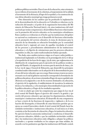 [145]
RevistaColombianadeSociología nº302008ISSN:0120-159Xbogotá-colombia
Laconstrucciónygestióndesistemas...
políticas públicas sectoriales.Para el caso de la educación,estas orientacio-
nes se refieren al incremento de la cobertura,al mejoramiento de la calidad,
al incremento de la eficiencia,al logro de la equidad y a la construcción de
una oferta educativa municipal que tenga pertinencia social.
Otra dimensión de los cambios que ha producido la implantación
de la descentralización de la educación en Colombia se relaciona con la
reducción del tamaño y el poder de la organización burocrática del Mi-
nisterio de Educación Nacional (MEN) y de otras instituciones del nivel
nacional que tenían competencias y desarrollaban funciones relacionadas
con la prestación del servicio educativo en los municipios colombianos.
Estos cambios se evidencian en el hecho que las instituciones del gobier-
no nacional no continuaron con el desarrollo de funciones relacionadas
con la prestación del servicio educativo, la toma de decisiones para la
atención de las demandas en educación formuladas por la comunidad
educativa local y regional, así como de aquellas vinculadas al control
de los procesos y procedimientos administrativos de las instituciones
educativas y a la fijación de orientaciones para los procesos educativos
impartidos en ellas, las cuales tradicionalmente habían ejecutado.
Sin duda, estos cambios tuvieron origen en el nuevo orden jurídico e
institucional implantado en Colombia con la promulgación de la CP del 91
y la expedición de las leyes 60 de 1993 y 715 de 2001, que reglamentaron la
distribución de competencias para la ejecución de las políticas sociales a
cargo del Estado y la asignación de recursos para la atención de éstas, y de
la Ley 115 de 1994 o General de Educación, que desarrolló los principios
constitucionales relacionados con la adopción de la descentralización para
el caso del sector educativo que nos ocupa.Estas normas crearon un nuevo
escenario en el cual al gobierno nacional le corresponde la formulación de
políticaseducativasydeaccionesorientadasallogrodemayorequidad,más
eficiencia en la asignación y uso de los recursos destinados a la educación,
el ejercicio de la regulación, el establecimiento de incentivos, la asistencia
técnica y la evaluación, y a los municipios descentralizados la ejecución de
la política educativa y el logro de los resultados esperados.
A esto se añade que entre las competencias que asigna la Ley 715 al
nivel central del Estado figura el ejercicio del control a la gestión y eje-
cución del proceso educativo que ejecutan los departamentos, distritos,
municipios e instituciones educativas. El desarrollo de esta competencia
se hace a través de las funciones de inspección y vigilancia y de la eva-
luación del desempeño; el desarrollo de estas funciones permite que se
ejerza un control burocrático desde el nivel central del Estado hacia las
entidades territoriales e instituciones educativas, el cual inicia en el MEN,
continúa en las Secretarías de educación y llega a la institución educativa.
Su ejercicio limita la autonomía institucional y condiciona el desarrollo
del proceso educativo, debido a que las entidades territoriales certifica-
das y las instituciones educativas están obligadas a adoptar las políticas
nacionales y a aportar resultados en los campos que éstas señalan, de
acuerdo con los parámetros que fijan las instituciones del Estado central.
 