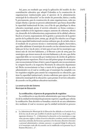 [147]
RevistaColombianadeSociología nº302008ISSN:0120-159Xbogotá-colombia
Laconstrucciónygestióndesistemas...
Así, pues, un resultado que arroja la aplicación del modelo de des-
centralización educativa que adoptó Colombia es la construcción de
organizaciones institucionales para el ejercicio de la administración
municipal de la educación9 en los niveles de preescolar, básica y media.
Y, precisamente, para la construcción de estas organizaciones, cada mu-
nicipio diseña y ejecuta un proceso administrativo que busca desarrollar
la capacidad institucional de éste, con el fin de que planifique la oferta
educativa municipal, preste el servicio educativo en forma continua y
logre resultados en los siguientes campos: aumento de cobertura, eficien-
cia, desarrollo de la infraestructura, mejoramiento de la calidad, esfuerzo
fiscal en el sector, mejoramiento de la gestión y promoción de la partici-
pación de la población (DNP, 2002a, pp. 56-57). En relación con el logro
de esta capacidad institucional conviene subrayar que,de un lado,ésta es
el resultado de un proceso técnico e instrumental, reglado, burocrático,
que debe adelantar el municipio de acuerdo con las orientaciones formu-
ladas por la Ley 715 de 2001 y el MEN para el caso de los municipios que
tienen más de 100.000 habitantes, y el Decreto 2.700 de 2004 para los
municipios que tienen menos de 100.000 habitantes y,de otro,que dicha
capacidad debe ser reconocida por instituciones de niveles de gobierno
jerárquicamente superiores.Para el caso del primer grupo de municipios
este reconocimiento lo hace el MEN y para el segundo este reconocimiento
le compete hacerlo a la respectiva Secretaría de educación departamen-
tal. Dicho reconocimiento se hace a través de la expedición de un acto
administrativo en el cual se certifica que el municipio ha cumplido con
los requisitos exigidos para asumir las competencias en educación, que
tiene la capacidad institucional y técnica suficiente para ejercer la admi-
nistración municipal de la educación y para prestar el servicio educativo
de acuerdo con las políticas educativas nacionales.
La construcción del Sistema
Municipal de Educación
La certificación y el proceso de preparación de requisitos
La certificación es una decisión administrativa que toma el funciona-
rio de la entidad territorial jerárquicamente superior a aquella que solicita
la certificación. Esta decisión se formaliza a través de un acto administra-
tivo mediante el cual se reconoce que la entidad territorial en proceso
9.	 La Administración Municipal de la Educación fue definida en el artículo 6.2.3
de la Ley 715 de 2001 que modificó el artículo 153 de la Ley 115 de 1994, en los
siguientes términos: “(…) Administrar la educación en los municipios es orga-
nizar,ejecutar,vigilar y evaluar el servicio educativo; nombrar,remover,trasladar,
sancionar,estimular,dar licencias y permisos a los docentes,directivos docentes
y personal administrativo; orientar, asesorar y en general dirigir la educación
en el municipio; todo ello de acuerdo con lo establecido en la presente Ley, el
Estatuto Docente (…)”.
 