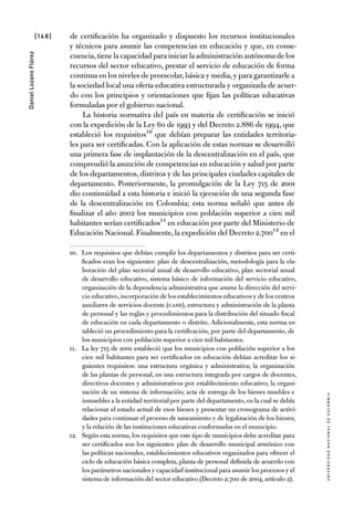 [148]
UniversidadNacionaldecolombia
DanielLozanoFlórez
de certificación ha organizado y dispuesto los recursos institucionales
y técnicos para asumir las competencias en educación y que, en conse-
cuencia,tiene la capacidad para iniciar la administración autónoma de los
recursos del sector educativo, prestar el servicio de educación de forma
continua en los niveles de preescolar,básica y media,y para garantizarle a
la sociedad local una oferta educativa estructurada y organizada de acuer-
do con los principios y orientaciones que fijan las políticas educativas
formuladas por el gobierno nacional.
La historia normativa del país en materia de certificación se inició
con la expedición de la Ley 60 de 1993 y del Decreto 2.886 de 1994, que
estableció los requisitos10 que debían preparar las entidades territoria-
les para ser certificadas. Con la aplicación de estas normas se desarrolló
una primera fase de implantación de la descentralización en el país, que
comprendió la asunción de competencias en educación y salud por parte
de los departamentos, distritos y de las principales ciudades capitales de
departamento. Posteriormente, la promulgación de la Ley 715 de 2001
dio continuidad a esta historia e inició la ejecución de una segunda fase
de la descentralización en Colombia; esta norma señaló que antes de
finalizar el año 2002 los municipios con población superior a cien mil
habitantes serían certificados11 en educación por parte del Ministerio de
Educación Nacional.Finalmente,la expedición del Decreto 2.70012 en el
10.	 Los requisitos que debían cumplir los departamentos y distritos para ser certi-
ficados eran los siguientes: plan de descentralización, metodología para la ela-
boración del plan sectorial anual de desarrollo educativo, plan sectorial anual
de desarrollo educativo, sistema básico de información del servicio educativo,
organización de la dependencia administrativa que asume la dirección del servi-
cio educativo,incorporación de los establecimientos educativos y de los centros
auxiliares de servicios docente (CASD), estructura y administración de la planta
de personal y las reglas y procedimientos para la distribución del situado fiscal
de educación en cada departamento o distrito. Adicionalmente, esta norma es-
tableció un procedimiento para la certificación, por parte del departamento, de
los municipios con población superior a cien mil habitantes.
11.	 La ley 715 de 2001 estableció que los municipios con población superior a los
cien mil habitantes para ser certificados en educación debían acreditar los si-
guientes requisitos: una estructura orgánica y administrativa; la organización
de las plantas de personal, en una estructura integrada por cargos de docentes,
directivos docentes y administrativos por establecimiento educativo; la organi-
zación de un sistema de información; acta de entrega de los bienes muebles e
inmuebles a la entidad territorial por parte del departamento, en la cual se debía
relacionar el estado actual de esos bienes y presentar un cronograma de activi-
dades para continuar el proceso de saneamiento y de legalización de los bienes;
y la relación de las instituciones educativas conformadas en el municipio.
12.	 Según esta norma, los requisitos que este tipo de municipios debe acreditar para
ser certificados son los siguientes: plan de desarrollo municipal armónico con
las políticas nacionales, establecimientos educativos organizados para ofrecer el
ciclo de educación básica completa, planta de personal definida de acuerdo con
los parámetros nacionales y capacidad institucional para asumir los procesos y el
sistema de información del sector educativo (Decreto 2.700 de 2004, artículo 2).
 