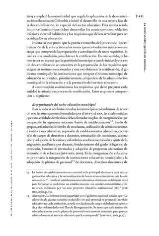 [149]
RevistaColombianadeSociología nº302008ISSN:0120-159Xbogotá-colombia
Laconstrucciónygestióndesistemas...
2004 completó la normatividad que regula la aplicación de la descentrali-
zación educativa en Colombia e inició el desarrollo de una tercera fase de
la descentralización, en especial del sector educativo. Esta norma señala
los procedimientos que deben desarrollar los municipios con población
inferior a cien mil habitantes y los requisitos que deben acreditar para ser
certificados en educación.
Insisto en este punto que la puesta en marcha del proceso de descen-
tralización de la educación en los municipios colombianos inicia con una
etapa que comprende la preparación y acreditación de unos requisitos,lo
cual es una condición para obtener la certificación. En este sentido, debe-
mos tener en cuenta que la gestión del municipio cuando inicia el proceso
de descentralización se concentra en la preparación de los requisitos que
exigen las normas mencionadas y una vez obtienen la certificación, el go-
bierno municipal y las instituciones que integran el sistema municipal de
educación se orientan, prioritariamente, al ejercicio de la administración
municipal de la educación y a la prestación del servicio educativo.
A continuación analizaremos los requisitos que debe preparar cada
entidad territorial en proceso de certificación. Estos requisitos compren-
den lo siguiente:
Reorganización del sector educativo municipal
Esta acción se adelantó en todos los municipios colombianos de acuer-
do con las orientaciones formuladas por el DNP y el MEN,las cuales señalan
que estas entidades territoriales deben formular un plan de reorganización que
comprende las siguientes acciones: fusión de establecimientos13, fusión de
grupos,articulación de niveles de enseñanza,unificación de administraciones
e instituciones educativas, supresión de establecimientos educativos, conver-
sión de cargos de directivos a docentes, terminación de comisiones, adecua-
ción y adopción de horarios y calendarios académicos,revisión y ajuste de la
asignación académica por docente, fortalecimiento del grado obligatorio de
preescolar, fomento de internados y adopción de programas alternativos de
extensión y de cobertura (DNP-MEN, 2001). En la reorganización educativa
es prioritaria la integración de instituciones educativas municipales y la
adopción de plantas de personal14 de docentes, directivos docentes y de
13.	 La fusión de establecimientos se convirtió en la principal alternativa para la reor-
ganización educativa y la racionalización de los recursos educativos; esta fusión
consiste en “…unificar establecimientos educativos del mismo o diferente nivel
para fortalecer o conformar un establecimiento con unidad administrativa y de
recursos, orientado por un solo proyecto educativo institucional (PEI)” (DNP-
MEN, 2001, p. 13).
14.	 Al respecto,las orientaciones impartidas por el gobierno nacional señalan que “La
adopción de plantas consiste en decidir con qué personal se prestará el servicio
educativo en cada institución,acorde con la planta de cargos debidamente aproba-
da,ydeconformidadconelPlandeReorganización.Sebuscaquecadainstitución
educativa cuente con la planta de personal estrictamente necesaria para prestar
adecuadamente el servicio educativo que le corresponde”(DNP-MEN,2001,p.17).
 
