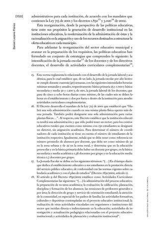 [150]
UniversidadNacionaldecolombia
DanielLozanoFlórez
administrativos para cada institución, de acuerdo con los mandatos que
contienen la Ley 715 de 2001 y los decretos 1.85015 y 3.02016 de 2002.
Esta reorganización, desde la perspectiva de las políticas educativas,
tiene entre sus propósitos la generación de desarrollo institucional en las
instituciones educativas, la modernización de la administración de éstas y la
racionalizaciónenlaasignaciónyusodelosrecursosdestinadosaestructurarla
ofertaeducativaencadamunicipio.
Para adelantar la reorganización del sector educativo municipal y
avanzar en la preparación de los requisitos, las políticas educativas han
formulado un conjunto de estrategias que comprenden lo siguiente: la
intensificación de la jornada escolar17 de los docentes y de los directivos
docentes, el desarrollo de actividades curriculares complementarias18,
15.	 Esta norma reglamenta lo relacionado con el desarrollo de la jornada laboral y aca-
démica, para lo cual establece que, de un lado, la jornada escolar por año lectivo
se cumple durante cuarenta (40) semanas,con las siguientes intensidades horarias
mínimas semanales y anuales,respectivamente: básica primaria 25 y 1.000 y básica
secundaria y media 30 y 1.200 y, de otro, la jornada laboral de los docentes, que
pasa de cinco a ocho horas diarias como mínimo, de las cuales seis se deben la-
borar en el establecimiento y dos por fuera o dentro de la institución para atender
actividades curriculares complementarias.
16.	 El Decreto desarrolla el mandato de la Ley 715 de 2001 que estableció que “Ha-
brá una sola administración cuando en una misma planta física operen más de
una jornada. También podrá designarse una sola administración para varias
plantas físicas…”. Al respecto, este Decreto establece que la institución educati-
va tendrá una administración y que sólo podrá tener un rector; para los centros
educativos rurales que cuenten como mínimo con 150 estudiantes se designará
un director, sin asignación académica. Para determinar el número de coordi-
nadores de cada institución se tiene en cuenta el número de estudiantes de la
institución respectiva. Igualmente, señala que se debe tener como referencia un
número promedio de alumnos por docente, que debe ser como mínimo de 32
en la zona urbana y de 22 en la zona rural, y determina que en la educación
preescolar y en la básica primaria debe haber un docente por grupo,en la básica
secundaria y media académica 1,36 docentes por grupo y en la educación media
técnica 1,7 docentes por grupo.
17.	 La Jornada Escolar se define en los siguientes términos: “(…) Es el tiempo diario
que dedica el establecimiento educativo a sus estudiantes en la prestación directa
del servicio público educativo, de conformidad con las normas vigentes sobre ca-
lendario académico y con el plan de estudios”(Decreto 1850/2002,artículo 1).
18.	 El artículo 9 del Decreto 1850/2002 establece como Actividades Curriculares
Complementarias las siguientes: “(…) la administración del proceso educativo;
la preparación de su tarea académica; la evaluación; la calificación; planeación,
disciplina y formación de los alumnos; las reuniones de profesores generales o
por área; la dirección de grupo y servicio de orientación estudiantil; la atención
de la comunidad, en especial de los padres de familia; las actividades formativas,
culturales y deportivas contempladas en el proyecto educativo institucional; la
realización de otras actividades vinculadas con organismos o instituciones del
sector que incidan directa e indirectamente en la educación; actividades de in-
vestigación y actualización pedagógica relacionadas con el proyecto educativo
institucional; y actividades de planeación y evaluación institucional”.
 