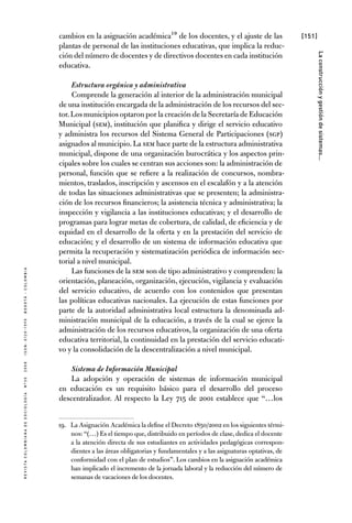 [151]
RevistaColombianadeSociología nº302008ISSN:0120-159Xbogotá-colombia
Laconstrucciónygestióndesistemas...
cambios en la asignación académica19 de los docentes, y el ajuste de las
plantas de personal de las instituciones educativas, que implica la reduc-
ción del número de docentes y de directivos docentes en cada institución
educativa.
Estructura orgánica y administrativa
Comprende la generación al interior de la administración municipal
de una institución encargada de la administración de los recursos del sec-
tor.Los municipios optaron por la creación de la Secretaría de Educación
Municipal (SEM), institución que planifica y dirige el servicio educativo
y administra los recursos del Sistema General de Participaciones (SGP)
asignados al municipio.La SEM hace parte de la estructura administrativa
municipal, dispone de una organización burocrática y los aspectos prin-
cipales sobre los cuales se centran sus acciones son: la administración de
personal, función que se refiere a la realización de concursos, nombra-
mientos, traslados, inscripción y ascensos en el escalafón y a la atención
de todas las situaciones administrativas que se presenten; la administra-
ción de los recursos financieros; la asistencia técnica y administrativa; la
inspección y vigilancia a las instituciones educativas; y el desarrollo de
programas para lograr metas de cobertura, de calidad, de eficiencia y de
equidad en el desarrollo de la oferta y en la prestación del servicio de
educación; y el desarrollo de un sistema de información educativa que
permita la recuperación y sistematización periódica de información sec-
torial a nivel municipal.
Las funciones de la SEM son de tipo administrativo y comprenden: la
orientación, planeación, organización, ejecución, vigilancia y evaluación
del servicio educativo, de acuerdo con los contenidos que presentan
las políticas educativas nacionales. La ejecución de estas funciones por
parte de la autoridad administrativa local estructura la denominada ad-
ministración municipal de la educación, a través de la cual se ejerce la
administración de los recursos educativos, la organización de una oferta
educativa territorial, la continuidad en la prestación del servicio educati-
vo y la consolidación de la descentralización a nivel municipal.
Sistema de Información Municipal
La adopción y operación de sistemas de información municipal
en educación es un requisito básico para el desarrollo del proceso
des­cen­tralizador. Al respecto la Ley 715 de 2001 establece que “…los
19.	 La Asignación Académica la define el Decreto 1850/2002 en los siguientes térmi-
nos: “(…) Es el tiempo que, distribuido en períodos de clase, dedica el docente
a la atención directa de sus estudiantes en actividades pedagógicas correspon-
dientes a las áreas obligatorias y fundamentales y a las asignaturas optativas, de
conformidad con el plan de estudios”. Los cambios en la asignación académica
han implicado el incremento de la jornada laboral y la reducción del número de
semanas de vacaciones de los docentes.
 