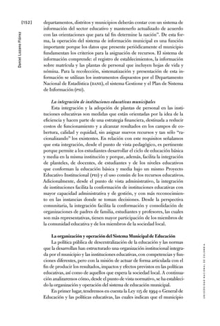 [152]
UniversidadNacionaldecolombia
DanielLozanoFlórez
departamentos, distritos y municipios deberán contar con un sistema de
información del sector educativo y mantenerlo actualizado de acuerdo
con las orientaciones que para tal fin determine la nación”. De esta for-
ma, la operación del sistema de información municipal es una función
importante porque los datos que presente periódicamente el municipio
fundamentan los criterios para la asignación de recursos. El sistema de
información comprende: el registro de establecimientos, la información
sobre matrícula y las plantas de personal que incluyen hojas de vida y
nómina. Para la recolección, sistematización y presentación de esta in-
formación se utilizan los instrumentos dispuestos por el Departamento
Nacional de Estadística (DANE), el sistema Gestione y el Plan de Sistema
de Información (PSI).
La integración de instituciones educativas municipales
Esta integración y la adopción de plantas de personal en las insti-
tuciones educativas son medidas que están orientadas por la idea de la
eficiencia y hacen parte de una estrategia financiera, destinada a reducir
costos de funcionamiento y a alcanzar resultados en los campos de co-
bertura, calidad y equidad, sin asignar nuevos recursos y tan sólo “ra-
cionalizando” los existentes. En relación con este requisitos señalamos
que esta integración, desde el punto de vista pedagógico, es pertinente
porque permite a los estudiantes desarrollar el ciclo de educación básica
y media en la misma institución y porque, además, facilita la integración
de planteles, de docentes, de estudiantes y de los niveles educativos
que conforman la educación básica y media bajo un mismo Proyecto
Educativo Institucional (PEI) y el uso común de los recursos educativos.
Adicionalmente, desde el punto de vista administrativo, la integración
de instituciones facilita la conformación de instituciones educativas con
mayor capacidad administrativa y de gestión, y con más reconocimien-
to en las instancias donde se toman decisiones. Desde la perspectiva
comunitaria, la integración facilita la conformación y consolidación de
organizaciones de padres de familia, estudiantes y profesores, las cuales
son más representativas, tienen mayor participación de los miembros de
la comunidad educativa y de los miembros de la sociedad local.
La organización y operación del Sistema Municipal de Educación
La política pública de descentralización de la educación y las normas
que la desarrollan han estructurado una organización institucional integra-
da por el municipio y las instituciones educativas, con competencias y fun-
ciones diferentes, pero con la misión de actuar de forma articulada con el
fin de producir los resultados, impactos y efectos previstos en las políticas
educativas, así como de aquellos que espera la sociedad local. A continua-
ción analizaremos cómo,desde el punto de vista normativo,se ha estableci-
do la organización y operación del sistema de educación municipal.
En primer lugar, tendremos en cuenta la Ley 115 de 1994 o General de
Educación y las políticas educativas, las cuales indican que el municipio
 