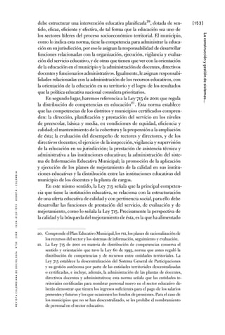 [153]
RevistaColombianadeSociología nº302008ISSN:0120-159Xbogotá-colombia
Laconstrucciónygestióndesistemas...
debe estructurar una intervención educativa planificada20, dotada de sen-
tido, eficaz, eficiente y efectiva, de tal forma que la educación sea uno de
los sectores líderes del proceso socioeconómico territorial. El municipio,
como lo indica esta norma, tiene la competencia para administrar la educa-
ción en su jurisdicción,por eso le asignan la responsabilidad de desarrollar
funciones relacionadas con la organización, ejecución, vigilancia y evalua-
ción del servicio educativo,y de otras que tienen que ver con la orientación
de la educación en el municipio y la administración de docentes,directivos
docentes y funcionarios administrativos.Igualmente,le asignan responsabi-
lidades relacionadas con la administración de los recursos educativos, con
la orientación de la educación en su territorio y el logro de los resultados
que la política educativa nacional considera prioritarios.
En segundo lugar,haremos referencia a la Ley 715 de 2001 que regula
la distribución de competencias en educación21. Esta norma establece
que las competencias de los distritos y municipios certificados compren-
den: la dirección, planificación y prestación del servicio en los niveles
de preescolar, básica y media, en condiciones de equidad, eficiencia y
calidad; el mantenimiento de la cobertura y la propensión a la ampliación
de ésta; la evaluación del desempeño de rectores y directores, y de los
directivos docentes; el ejercicio de la inspección, vigilancia y supervisión
de la educación en su jurisdicción; la prestación de asistencia técnica y
administrativa a las instituciones educativas; la administración del siste-
ma de Información Educativa Municipal; la promoción de la aplicación
y ejecución de los planes de mejoramiento de la calidad en sus institu-
ciones educativas y la distribución entre las instituciones educativas del
municipio de los docentes y la planta de cargos.
En este mismo sentido, la Ley 715 señala que la principal competen-
cia que tiene la institución educativa, se relaciona con la estructuración
de una oferta educativa de calidad y con pertinencia social,para ello debe
desarrollar las funciones de prestación del servicio, de evaluación y de
mejoramiento, como lo señala la Ley 715. Precisamente la perspectiva de
la calidad y la búsqueda del mejoramiento de ésta,es la que ha alimentado
20.	 Comprende el Plan Educativo Municipal,los PEI,los planes de racionalización de
los recursos del sector y los sistemas de información, seguimiento y evaluación.
21.	 La Ley 715 de 2001 en materia de distribución de competencias conserva el
sentido y orientación que tuvo la Ley 60 de 1993, norma que antes reguló la
distribución de competencias y de recursos entre entidades territoriales. La
Ley 715 establece la descentralización del Sistema General de Participaciones
y su gestión autónoma por parte de las entidades territoriales descentralizadas
o certificadas, e incluye, además, la administración de las plantas de docentes,
directivos docentes y administrativos; esta norma señala que las entidades te-
rritoriales certificadas para nombrar personal nuevo en el sector educativo de-
berán demostrar que tienen los ingresos suficientes para el pago de los salarios
presentes y futuros y los que ocasionen los fondos de pensiones. Para el caso de
los municipios que no se han descentralizado, se les prohíbe el nombramiento
de personal en el sector educativo.
 