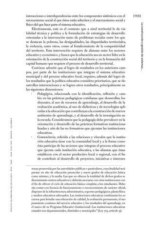 [155]
RevistaColombianadeSociología nº302008ISSN:0120-159Xbogotá-colombia
Laconstrucciónygestióndesistemas...
interacciones e interdependencias entre los componentes sistémicos con el
microentorno social al que éstos están adscritos y el macroentorno social y
físico del que hace parte el sistema educativo.
Efectivamente, este es el contexto que a nivel territorial le da via-
bilidad técnica y política a la formulación de estrategias de desarrollo
orientadas a la intervención tanto de problemas sociales entre los que
se destacan la pobreza, las desigualdades, las disparidades territoriales,
la violencia, entre otros, como al fortalecimiento de la competitividad
del territorio. Esta intervención requiere de alianzas entre los sectores
educativo y económico,y busca que la educación sea un sector líder en la
orientación de la construcción social del territorio y en la formación del
capital humano que requiere el proceso de desarrollo territorial.
Conviene advertir que el logro de resultados en los anteriores cam-
pos, por parte de las instituciones que integran el sistema educativo
municipal y del proceso educativo local, requiere, además del logro de
los resultados que la política educativa considera prioritarios, que se de-
sarrollen intervenciones y se logren otros resultados, principalmente en
las siguientes dimensiones:
Pedagógica·· , relacionada con la identificación, reflexión y cam-
bio en las prácticas pedagógicas cotidianas que desarrollan los
docentes, al uso de recursos de aprendizaje, al desarrollo de la
evaluación académica, al uso de didácticas y de tecnologías apli-
cadasalaeducaciónquecontribuyanalaconstruccióndenuevos
ambientes de aprendizaje, y al desarrollo de la investigación en
la escuela. Consideramos que la pedagogía debe prevalecer en la
orientación y desarrollo de las prácticas formativas instituciona-
lizadas y aún de las no formativas que ejecutan las instituciones
educativas.
Comunitaria·· , referida a las relaciones y vínculos que la institu-
ción educativa tiene con la comunidad local y a la forma como
ésta participa de las acciones que integran el proceso educativo
que ejecuta cada institución educativa, a las alianzas que éstas
establecen con el sector productivo local o regional, con el fin
de contribuir al desarrollo de proyectos, iniciativas e intereses
sonas promovida por las autoridades públicas o particulares, cuya finalidad será
prestar un año de educación preescolar y nueve grados de educación básica
como mínimo, y la media. Las que no ofrecen la totalidad de dichos grados se
denominarán centros educativos y deberán asociarse con otras instituciones con
el fin de ofrecer el ciclo de educación básica completa a los estudiantes. Debe-
rán contar con licencia de funcionamiento o reconocimiento de carácter oficial,
disponer de la infraestructura administrativa,soportes pedagógicos,planta física
y medios educativos adecuados. Las instituciones educativas combinarán los re-
cursos para brindar una educación de calidad, la evaluación permanente, el me-
joramiento continuo del servicio educativo y los resultados del aprendizaje, en
el marco de su Programa Educativo Institucional. Las instituciones educativas
estatales son departamentales, distritales o municipales” (Ley 715, artículo 9).
 