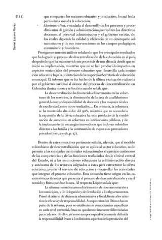 [156]
UniversidadNacionaldecolombia
DanielLozanoFlórez
que comparten los sectores educativo y productivo, lo cual le da
pertinencia social a la educación.
Administrativa·· , vinculada al desarrollo de los procesos y proce-
dimientos de gestión y administración que realizan los directivos
docentes, el personal administrativo y el gobierno escolar, de
los cuales depende la calidad y eficiencia de su desempeño ad-
ministrativo y de sus intervenciones en los campos pedagógico,
comunitario y financiero.
Prosigamos nuestro análisis señalando que los principales resultados
que ha logrado el proceso de descentralización de la educación en el país,
después de que ha transcurrido un poco más de una década desde que se
inició su implantación, muestran que no se han producido impactos en
aspectos sustanciales del proceso educativo que desarrolla cada institu-
cióneducativabajolaorientacióndelarespectiva Secretaría de educación
municipal. El informe que se ha hecho de la última evaluación realizada
por el gobierno nacional al avance del proceso de descentralización en
Colombia ilustra nuestra reflexión cuando señala que:
La descentralización ha favorecido el incremento en las cober-
turas de los servicios, la disminución de la tasa de analfabetismo
general, la mayor disponibilidad de docentes y los mayores niveles
de escolaridad, entre otros resultados… En primaria, la cobertura
se ha mantenido alrededor del 90%, mientras que en secundaria
la expansión de la oferta educativa ha sido producto de la combi-
nación de aumentos en cobertura en instituciones públicas, y de
la implantación de estrategias innovadoras que incluyen subsidios
directos a las familia y la contratación de cupos con proveedores
privados (DNP, 2002b, p. 27).
Dentro de este contexto es pertinente señalar,además,que el modelo
colombiano de descentralización que se aplica al sector educativo, no le
permite a las entidades territoriales subnacionales el ejercicio autónomo
de las competencias y de las funciones trasladadas desde el nivel central
del Estado, ni a las instituciones educativas la administración directa
y autónoma de los recursos asignados a éstas para estructurar la oferta
educativa, prestar el servicio de educación y desarrollar las actividades
que integran el proceso educativo. Esta situación tiene origen en las ca-
racterísticas técnicas que presenta el proceso de descentralización y en el
sentido y fines que éste busca. Al respecto López señala que:
Lareformacolombianamezclóelementosdedesconcentracióna
los municipios,y de delegación y de devolución a los departamentos.
Primó el criterio de eficiencia administrativa y fiscal,frente a los crite-
riosdeeficaciayderesponsabilidad.Aunqueestosdosúltimoshacen
parte de la reforma, pues se establecieron competencias específicas
en cada nivel territorial, éstas no quedaron claramente diferenciadas
para cada uno de ellos,así como tampocoquedóclaramentedefinida
la responsabilidad frente a los distintos aspectos de la prestación del
 