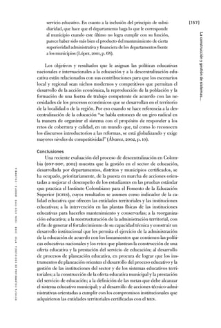 [157]
RevistaColombianadeSociología nº302008ISSN:0120-159Xbogotá-colombia
Laconstrucciónygestióndesistemas...
servicio educativo. En cuanto a la inclusión del principio de subsi-
diaridad, que hace que el departamento haga lo que le corresponde
al municipio cuando este último no logra cumplir con su función,
parece haber sido más bien el producto del mantenimiento de cierta
superioridad administrativa y financiera de los departamentos frente
a los municipios (López,2001,p.68).
Los objetivos y resultados que le asignan las políticas educativas
nacionales e internacionales a la educación y a la descentralización edu-
cativa están relacionados con sus contribuciones para que los escenarios
local y regional sean nichos modernos y competitivos que permitan el
desarrollo de la acción económica, la reproducción de la población y la
formación de una fuerza de trabajo competente de acuerdo con las ne-
cesidades de los procesos económicos que se desarrollan en el territorio
de la localidad o de la región. Por eso cuando se hace referencia a la des-
centralización de la educación “se habla entonces de un giro radical en
la manera de organizar el sistema con el propósito de responder a los
retos de cobertura y calidad, en un mundo que, tal como lo reconocen
los discursos introductorios a las reformas, se está globalizando y exige
mayores niveles de competitividad” (Álvarez, 2002, p. 10).
Conclusiones
Una reciente evaluación del proceso de descentralización en Colom-
bia (DNP-DDT, 2002) muestra que la gestión en el sector de educación,
desarrollada por departamentos, distritos y municipios certificados, se
ha ocupado, prioritariamente, de la puesta en marcha de acciones orien-
tadas a mejorar el desempeño de los estudiantes en las pruebas estándar
que practica el Instituto Colombiano para el Fomento de la Educación
Superior (ICFES), cuyos resultados se asumen como indicador de la ca-
lidad educativa que ofrecen las entidades territoriales y las instituciones
educativas; a la intervención en las plantas físicas de las instituciones
educativas para hacerles mantenimiento y conservarlas; a la reorganiza-
ción educativa; a la reestructuración de la administración territorial, con
el fin de generar el fortalecimiento de su capacidad técnica y construir un
desarrollo institucional que les permita el ejercicio de la administración
de la educación de acuerdo con los lineamientos que contienen las políti-
cas educativas nacionales y los retos que plantean la construcción de una
oferta educativa y la prestación del servicio de educación; al desarrollo
de procesos de planeación educativa, en procura de lograr que los ins-
trumentos de planeación orienten el desarrollo del proceso educativo y la
gestión de las instituciones del sector y de los sistemas educativos terri-
toriales; a la construcción de la oferta educativa municipal y la prestación
del servicio de educación; a la definición de las metas que debe alcanzar
el sistema educativo municipal; y al desarrollo de acciones técnico-admi-
nistrativas orientadas a cumplir con los compromisos institucionales que
adquirieron las entidades territoriales certificadas con el MEN.
 