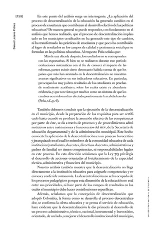 [158]
UniversidadNacionaldecolombia
DanielLozanoFlórez
En este punto del análisis surge un interrogante: ¿La aplicación del
proceso de descentralización de la educación ha generado cambios en el
procesodeenseñanzaquecontribuyanaldesarrollo efectivo de laspolíticas
educativas? De manera general se puede responder, con fundamento en el
análisis que hemos realizado, que el proceso de descentralización implan-
tado en los municipios certificados no ha generado este tipo de cambios,
ni ha transformado las prácticas de enseñanza y que poco ha contribuido
al logro de resultados en los campos de calidad y pertinencia social que se
formulan en las políticas educativas.Al respecto Peña señala que:
Más de una década después, los resultados no se corresponden
con las expectativas. Si bien no se realizaron durante este período
evaluaciones sistemáticas con el fin de conocer el impacto de las
reformas, parece existir cierto desencanto habida cuenta de que los
países que más han avanzado en la descentralización no muestran
avances significativos en sus indicadores educativos. En particular,
preocupan los muy pobres resultados de los estudiantes en pruebas
de rendimiento académico, sobre los cuales existe ya abundante
evidencia,y que son vistos por muchos como un síntoma de que los
cambios ocurridos no han afectado positivamente la realidad escolar
(Peña,s.f.,p.6).
También debemos concluir que la ejecución de la descentralización
en el municipio, desde la preparación de los requisitos para ser certifi-
cado hasta cuando se produce la asunción efectiva de las competencias
por parte de éste, se da a través de procesos y de procedimientos admi-
nistrativos entre instituciones y funcionarios del MEN, de la Secretaría de
educación departamental y de la administración municipal. Este hecho
convierte la aplicación de la descentralización en un proceso burocrático
y jerarquizado en el cual los miembros de la comunidad educativa de cada
institución (estudiantes, docentes, directivos docentes, administrativos y
padres de familia) no tienen competencias, ni responsabilidades legales
en este proceso. En esta dirección señalamos que la Ley 715 privilegia
el desarrollo de acciones orientadas al fortalecimiento de la capacidad
técnica, administrativa y financiera del municipio.
Nuestro análisis también muestra que la descentralización no llega
directamente a la institución educativa para asignarle competencias y re-
cursos y conferirle autonomía. La descentralización no se ha ocupado de
los procesos pedagógicos porque esta dimensión de la educación no está
entre sus prioridades, ni hace parte de los campos de resultados en los
cuales el municipio debe hacer contribuciones específicas.
Además, señalamos que la concepción de descentralización que
adoptó Colombia, la forma como se desarolla el proceso descentraliza-
dor, se conforma la oferta educativa y se presta el servicio de educación,
hace evidente que la descentralización le dio primacía al desarrollo de
un proceso administrativo, técnico, racional, instrumental y burocrático,
orientado, de un lado, a mejorar el desarrollo institucional del municipio,
 