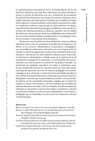 [159]
RevistaColombianadeSociología nº302008ISSN:0120-159Xbogotá-colombia
Laconstrucciónygestióndesistemas...
la capacidad técnica del gobierno local y al fortalecimiento de las ins-
tituciones educativas, para que éstas estructuren una oferta educativa y
presten el servicio de educación y, de otro, al desarrollo de una gestión
por parte de las instituciones que integran los sistemas educativos muni-
cipales orientada a que éstas aporten resultados que contribuyan al logro
de los objetivos y metas formulados en las políticas educativas, los cuales
en su mayoría se refieren a aspectos que no tienen relación con campos
específicos de la educación,la pedagogía y la didáctica,como sucede con
las ideas de cobertura, pertinencia, eficiencia, equidad y aún de calidad.
Sin duda, que esta perspectiva limita las posibilidades para el desarrollo
de una acción educativa holística, fundamentada en la pedagogía y basa-
da en el estudio y conocimiento de las disciplinas.
Finalmente, tanto la política de descentralización como las políticas
educativas tienen entre sus propósitos la producción de impactos y de
efectos en los procesos administrativos, comunitarios y pedagógicos
que desarrollan las instituciones educativas, así como la generación de
cambios a nivel de la organización escolar, de los resultados del proceso
educativo y del entorno de cada institución educativa, pero la prevalen-
cia del proceso administrativo, referido antes, en el ejercicio de la ad-
ministración municipal de la educación y en el desarrollo del proceso
educativo, así como la puesta en marcha de una gestión orientada a la
producción de resultados específicos, los cuales se determinan antes
de que el desarrollo del proceso educativo inicie, por fuera del sistema
municipal de educación, sin tener en cuenta la pedagogía ni los actores
estratégicos de la educación y en función de las prioridades que fijan el
PND y el Plan Nacional de Educación y del tiempo que durará el ejercicio
del gobierno nacional, que excepcionalmente coincide con los períodos
de gobierno de las autoridades territoriales, impiden que se logren los
impactos y efectos mencionados y aún los resultados que formulan las
políticas educativas nacionales.Así,los resultados de la descentralización
educativa no trascienden el proceso burocrático y jerárquico y, además,
no presentan incidencia en los procesos administrativo, comunitario y
pedagógico que se desarrollan en cada una de las instituciones educati-
vas del municipio.
Referencias
Álvarez, A. (1995). Y la escuela se hizo necesaria. Bogotá: Magisterio y Socolpe.
Álvarez, A. (2002). Del estado docente a la sociedad educadora: ¿Un cambio de
época? Bogotá: Universidad Pedagógica Nacional.
Boisier, S. (1999). El desarrollo territorial a partir de la construcción de capital
sinergético. Estudios Sociales, 99.
CEID-Fecode (2003). Elementos de análisis sobre la jornada académica y laboral.
A propósito de los decretos 1850 y 3020. Revista Educación y Cultura, 62.
Cepal-Unesco (1992). Educación y conocimiento: Eje de la transformación
productiva con equidad. Santiago de Chile: ONU.
 