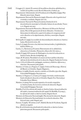 [160]
UniversidadNacionaldecolombia
DanielLozanoFlórez
Coraggio, J. L. (2000). El contexto de las políticas educativas: globalización y
sentido de la política social. Revista Educación y Cultura, 55.
Departamento Administrativo de la Presidencia de la República (1999). Plan
Educativo para la paz. Bogotá.
Departamento Nacional de Planeación (1997). Elementos sobre la gestión local
orientada a resultados. Bogotá: DNP-UDT.
Departamento Nacional de Planeación (2002). Evaluación de la
descentralización municipal en Colombia: balance de una década, Tomos
I y IV. Bogotá: DNP-DDT.
Departamento Nacional de Planeación y Ministerio de Educación Nacional
(2001). Plan de Reorganización del Sector Educativo. Orientaciones
básicas para la elaboración y ajuste de los planes de reorganización del
sector educativo en los departamentos, distritos y municipios. Bogotá:
DNP-MEN.
Di Gropello, E. (1999). Los modelos de descentralización educativa en América
Latina. Revista de la cepal, 68.
Garay, L. J. (1997). En torno a las relaciones internacionales y la globalización.
Análisis Político, 31.
Gaviria, A. y Barrientos, J. H. (2001). Determinantes de la calidad de la
educación en Colombia. Planeación y Desarrollo, Vol. XXXII, 3.
Gentili, P. (1997). El Consenso de Washington y la crisis de la educación en
América Latina. Revista Archipiélago, 29.
López, M. M. (2001). Pluralidad en la manera de hacer política educativa:
reforma de descentralización de la educación. Bogotá: Fundación Corona.
Lucio, A. R. (s.f.) Educación y pedagogía, enseñanza y didáctica: diferencias y
relaciones. Documento policopiado.
Martínez, A. Castro, J. & Noguera, C. (1997). Crónica del Desarraigo. Historia
del Maestro en Colombia. Bogotá: Magisterio.
Martínez, A. (1986). Escuela, maestro y métodos en Colombia 1750-1820. Bogotá:
Universidad Pedagógica Nacional-CIUP.
Martínez, A. Noguera, C. & Castro, J. O. (1994). Currículo y modernización.
Cuatro décadas de educación en Colombia. Bogotá: Foro Nacional por
Colombia-Tercer Milenio.
Martínez, A. (2003). De la escuela expansiva a la escuela competitiva
en América Latina. En Lecciones y lecturas de educación. Bogotá:
Universidad Pedagógica Nacional.
Medellín, P. (s.f.) La reforma del estado en América Latina: desnacionalización
del estado y transnacionalización del capital. En Medellín, P. (comp.),
La reforma del estado en América Latina. Bogotá: Fescol.
Ministerio de Educación Nacional (1996). Plan decenal de educación. Bogotá.
Ministerio de Educación Nacional (2003). La revolución educativa. Plan
Sectorial 2002–2006. Bogotá: MEN.
Parsons, T. (1976), “El sistema social”, Madrid, Revista de Occidente, Segunda
edición en español.
Peña, M. (s.f) Gestión descentralizada de la educación en América Latina:
panorama general. Documento policopiado.
 