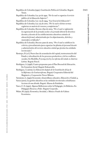 [161]
RevistaColombianadeSociología nº302008ISSN:0120-159Xbogotá-colombia
Laconstrucciónygestióndesistemas...
República de Colombia (1991). Constitución Política de Colombia. Bogotá:
Temis.
República de Colombia. Ley 30 de 1992, “Por la cual se organiza el servicio
público de la Educación Superior”.
República de Colombia. Ley 115 de 1994, “Ley General de Educación”.
República de Colombia. Ley 715 de 2001, “Por la cual se dictan normas
orgánicas en materia de recursos y competencias”.
República de Colombia. Decreto 1850 de 2002, “Por el cual se reglamenta
la organización de la jornada escolar y la jornada laboral de directivos
docentes y docentes de los establecimientos educativos estatales de
educación formal, administrados por los departamentos, distritos y
municipios certificados”.
República de Colombia. Decreto 3020 de 2002, “Por el cual se establecen los
criterios y procedimientos para organizar las plantas de personal docente
y administrativo del servicio educativo estatal que prestan las entidades
territoriales”.
Restrepo, D. (s.f.) Nueva fase de acumulación del capital, reestructuración del
Estado y relocalización de los procesos productivos y de los conflictos
sociales. En Medellín, P. (comp.) (s.f.), La reforma del estado en América
Latina. Bogotá: Fescol.
Rodríguez, A. (1996). Cuatro propuestas para el Plan Decenal de Educación.
En Coyuntura Social. Bogotá: Fedesarrollo.
Rodríguez, A. (2002). La Educación después de la Constitución del 91 de
la Reforma a la Contrarreforma. Bogotá: Cooperativa Editorial del
Magisterio y Corporación Tercer Milenio.
Sarmiento,L.(1997).Economía y desarrollismo educativo.Educación y Ciudad,4.
Varios (2001). La gestión educativa en las entidades territoriales colombianas:
lecciones de una década. Bogotá: Alianza de Entidades.
Vasco, C. E. (1990). Algunas Reflexiones sobre la Pedagogía y la Didáctica. En
Pedagogía Discurso y Poder. Bogotá: Corprodic.
Weber, M. (1977). Economía y Sociedad, i. México: Fondo de Cultura
Económica.
 