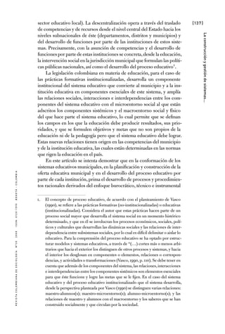 [137]
RevistaColombianadeSociología nº302008ISSN:0120-159Xbogotá-colombia
Laconstrucciónygestióndesistemas...
sector educativo local). La descentralización opera a través del traslado
de competencias y de recursos desde el nivel central del Estado hacia los
niveles subnacionales de éste (departamentos, distritos y municipios) y
del desarrollo de funciones por parte de las instituciones de estos siste-
mas. Precisamente, con la asunción de competencias y el desarrollo de
funciones por parte de estas instituciones se concreta,desde la educación,
la intervención social en la jurisdicción municipal que formulan las políti-
cas públicas nacionales, así como el desarrollo del proceso educativo1.
La legislación colombiana en materia de educación, para el caso de
las prácticas formativas institucionalizadas, desarrolla un componente
institucional del sistema educativo que convierte al municipio y a la ins-
titución educativa en componentes esenciales de este sistema, y amplía
las relaciones sociales, interacciones e interdependencias entre los com-
ponentes del sistema educativo con el microentorno social al que están
adscritos los componentes sistémicos y el macroentorno social y físico
del que hace parte el sistema educativo, lo cual permite que se definan
los campos en los que la educación debe producir resultados, sus prio-
ridades, y que se formulen objetivos y metas que no son propios de la
educación ni de la pedagogía pero que el sistema educativo debe lograr.
Estas nuevas relaciones tienen origen en las competencias del municipio
y de la institución educativa, las cuales están determinadas en las normas
que rigen la educación en el país.
En este artículo se intenta demostrar que en la conformación de los
sistemas educativos municipales, en la planificación y construcción de la
oferta educativa municipal y en el desarrollo del proceso educativo por
parte de cada institución, prima el desarrollo de procesos y procedimien-
tos racionales derivados del enfoque burocrático, técnico e instrumental
1.	 El concepto de proceso educativo, de acuerdo con el planteamiento de Vasco
(1990), se refiere a las prácticas formativas (no-institucionalizadas) o educativas
(institucionalizadas). Considera el autor que estas prácticas hacen parte de un
proceso social mayor que desarrolla el sistema social en un momento histórico
determinado, y que en él se involucran los procesos económicos, sociales, polí-
ticos y culturales que desarrollan las dinámicas sociales y las relaciones de inter-
dependencia entre subsistemas sociales,por lo cual es difícil delimitar o aislar lo
educativo. Para la comprensión del proceso educativo se ha optado por estruc-
turar modelos y sistemas educativos, a través de “(…) cortes más o menos arbi-
trarios que hacia el exterior los distinguen de otros procesos y sistemas, y hacia
el interior los desglosan en componentes o elementos, relaciones o correspon-
dencias,y actividades o transformaciones (Vasco,1990,p.110).Se debe tener en
cuenta que además de los componentes del sistema,las relaciones,interacciones
e interdependencias entre los componentes sistémicos son elementos esenciales
para que éste funcione y logre las metas que se le fijen. En el caso del sistema
educativo y del proceso educativo institucionalizado que el sistema desarrolla,
desde la perspectiva planteada por Vasco (1990) se distinguen varias relaciones:
maestro-alumnos(s); maestro-microentorno(s); alumno-microentorno(s); y las
relaciones de maestro y alumnos con el macroentorno y los saberes que se han
construido socialmente y que circulan por la sociedad.
 