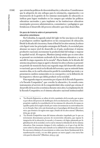 [138]
UniversidadNacionaldecolombia
DanielLozanoFlórez
que orienta las políticas de descentralización y educativas.Consideramos
que la adopción de este enfoque para la orientación, organización y es-
tructuración de la gestión de los sistemas municipales de educación es
ineficaz para lograr resultados en los campos que señalan las políticas
educativas nacionales y para implantar en las instituciones educativas
municipales procesos administrativos, comunitarios y pedagógicos que
fortalezcan el desarrollo del proceso educativo que éstas desarrollan.
Un poco de historia sobre el pensamiento
educativo colombiano
En Colombia, la segunda mitad del siglo XX fue una época en la que
se produjeron cambios significativos en las concepciones de educación.
Desde la década del cincuenta y hasta el final de los años setenta,la educa-
ción figuró entre las principales estrategias del Estado y la sociedad para
alcanzar un mayor nivel de desarrollo en el país, modernizar el sistema
productivo nacional, incrementar la productividad del trabajo y mejorar
la equidad social. Al respecto, Martínez (2003) señala que en estos años
se presentó un crecimiento acelerado de los sistemas educativos y se de-
sarrolló la etapa expansiva de la escuela2. Hacia finales de la década del
setenta esta primera etapa se agotó y durante los años ochenta se presentó
un período de transición hacia una segunda etapa del desarrollo educati-
vo nacional,que se inició en la década del noventa y que se extiende hasta
nuestros días, en la cual la educación perdió la centralidad que tenía y se
presentaron cambios sustanciales en su concepción y en la definición de
los impactos y efectos que debía producir en la sociedad.
Esta segunda etapa se caracteriza por el paso de la Escuela Expansiva
a la Escuela Competitiva3, que concibe la educación y la escuela como
instrumentos al servicio de la competitividad, idea central que orienta el
desarrollo de la acción económica durante estos años.La implantación de
la Escuela Competitiva en el sistema educativo nacional institucionalizó
2.	 “La Escuela Expansiva, se refiere al ciclo cuantitativo de la escuela, que se gene-
ra por efecto del proceso de desbloqueo de la escolarización, el cual tiene como
propósito explícito la consolidación de los sistemas de educación de masas en
aquellos países de la región donde por varias circunstancias su universalización
se vio frenada. Este ciclo está dominado por el paradigma del desarrollo econó-
mico, que dominó a la región entre 1950 y finales de los años setenta” (Martínez,
2003, pp. 32-33).
3.	 “La Escuela Competitiva trata del sistema educativo impulsado por lo que an-
teriormente denominamos proceso de reconversión educativa, que supone la
integración de la educación, la escuela y el maestro a la lógica planteada por la
globalización de la sociedad, con lo cual se intenta la refundación de los sistema
educativos. Este momento designa el ciclo cualitativo, en el que el eje del dis-
curso sobre la educación está centrado en la calidad de los sistemas educativos.
En esta nueva dinámica el conocimiento se sitúa como factor fundamental de la
transformación social, y su uso debe generar un nuevo papel y una nueva fun-
ción para la educación” (Martínez, 2003, p. 33).
 
