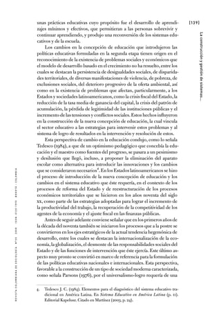[139]
RevistaColombianadeSociología nº302008ISSN:0120-159Xbogotá-colombia
Laconstrucciónygestióndesistemas...
unas prácticas educativas cuyo propósito fue el desarrollo de aprendi-
zajes mínimos y efectivos, que permitieran a las personas sobrevivir y
continuar aprendiendo, y produjo una reconversión de los sistemas edu-
cativos y de la escuela.
Los cambios en la concepción de educación que introdujeron las
políticas educativas formuladas en la segunda etapa tienen origen en el
reconocimiento de la existencia de problemas sociales y económicos que
el modelo de desarrollo basado en el crecimiento no ha resuelto,entre los
cuales se destacan la persistencia de desigualdades sociales, de disparida-
des territoriales,de diversas manifestaciones de violencia,de pobreza,de
exclusiones sociales, del deterioro progresivo de la oferta ambiental, así
como en la existencia de problemas que afectan, particularmente, a los
Estados y sociedades latinoamericanos,como la crisis fiscal del Estado,la
reducción de la tasa media de ganancia del capital, la crisis del patrón de
acumulación, la pérdida de legitimidad de las instituciones públicas y el
incremento de las tensiones y conflictos sociales.Estos hechos influyeron
en la construcción de la nueva concepción de educación, la cual vincula
el sector educativo a las estrategias para intervenir estos problemas y al
sistema de logro de resultados en la intervención y resolución de estos.
Esta perspectiva de cambio en la educación condujo, como lo señala
Tedesco (1984), a que de un optimismo pedagógico que concebía la edu-
cación y el maestro como fuentes del progreso, se pasara a un pesimismo
y desilusión que llegó, incluso, a proponer la eliminación del aparato
escolar como alternativa para introducir las innovaciones y los cambios
que se consideraron necesarios4.En los Estados latinoamericanos se hizo
el proceso de introducción de la nueva concepción de educación y los
cambios en el sistema educativo que éste requería, en el contexto de los
procesos de reforma del Estado y de reestructuración de los procesos
económicos territoriales que se hicieron en los años noventa del siglo
XX, como parte de las estrategias adoptadas para lograr el incremento de
la productividad del trabajo, la recuperación de la competitividad de los
agentes de la economía y el ajuste fiscal en las finanzas públicas.
Antesdeseguiradelanteconvieneseñalarqueenlosprimerosañosde
la década del noventa también se iniciaron los procesos que a la postre se
convirtieron en los ejes estratégicos de la actual tendencia hegemónica de
desarrollo, entre los cuales se destacan la internacionalización de la eco-
nomía,la globalización,el desmonte de las responsabilidades sociales del
Estado y de las funciones de intervención que éste ejercía. Este último as-
pecto muy pronto se convirtió en marco de referencia para la formulación
de las políticas educativas nacionales e internacionales. Esta perspectiva,
favorable a la construcción de un tipo de sociedad moderna caracterizada,
como señala Parsons (1976), por el universalismo-logro requería de una
4.	 Tedesco J. C. (1984). Elementos para el diagnóstico del sistema educativo tra-
dicional en América Latina. En Sistema Educativo en América Latina (p. 11).
Editorial Kapelusz. Citado en Martínez (2003, p. 24).
 