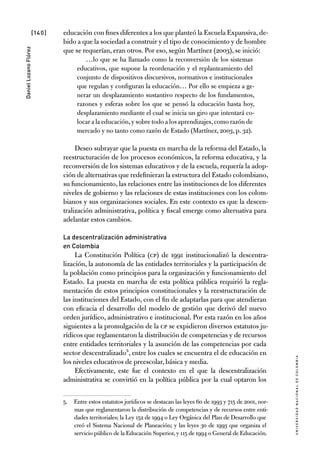 [140]
UniversidadNacionaldecolombia
DanielLozanoFlórez
educación con fines diferentes a los que planteó la Escuela Expansiva,de-
bido a que la sociedad a construir y el tipo de conocimiento y de hombre
que se requerían, eran otros. Por eso, según Martínez (2003), se inició:
…lo que se ha llamado como la reconversión de los sistemas
educativos, que supone la reordenación y el replanteamiento del
conjunto de dispositivos discursivos, normativos e institucionales
que regulan y configuran la educación… Por ello se empieza a ge-
nerar un desplazamiento sustantivo respecto de los fundamentos,
razones y esferas sobre los que se pensó la educación hasta hoy,
desplazamiento mediante el cual se inicia un giro que intentará co-
locar a la educación,y sobre todo a los aprendizajes,como razón de
mercado y no tanto como razón de Estado (Martínez, 2003, p. 32).
Deseo subrayar que la puesta en marcha de la reforma del Estado, la
reestructuración de los procesos económicos, la reforma educativa, y la
reconversión de los sistemas educativos y de la escuela, requería la adop-
ción de alternativas que redefinieran la estructura del Estado colombiano,
su funcionamiento, las relaciones entre las instituciones de los diferentes
niveles de gobierno y las relaciones de estas instituciones con los colom-
bianos y sus organizaciones sociales. En este contexto es que la descen-
tralización administrativa, política y fiscal emerge como alternativa para
adelantar estos cambios.
La descentralización administrativa
en Colombia
La Constitución Política (CP) de 1991 institucionalizó la descentra-
lización, la autonomía de las entidades territoriales y la participación de
la población como principios para la organización y funcionamiento del
Estado. La puesta en marcha de esta política pública requirió la regla-
mentación de estos principios constitucionales y la reestructuración de
las instituciones del Estado, con el fin de adaptarlas para que atendieran
con eficacia el desarrollo del modelo de gestión que derivó del nuevo
orden jurídico, administrativo e institucional. Por esta razón en los años
siguientes a la promulgación de la CP se expidieron diversos estatutos ju-
rídicos que reglamentaron la distribución de competencias y de recursos
entre entidades territoriales y la asunción de las competencias por cada
sector descentralizado5, entre los cuales se encuentra el de educación en
los niveles educativos de preescolar, básica y media.
Efectivamente, este fue el contexto en el que la descentralización
administrativa se convirtió en la política pública por la cual optaron los
5.	 Entre estos estatutos jurídicos se destacan las leyes 60 de 1993 y 715 de 2001, nor-
mas que reglamentaron la distribución de competencias y de recursos entre enti-
dades territoriales; la Ley 152 de 1994 o Ley Orgánica del Plan de Desarrollo que
creó el Sistema Nacional de Planeación; y las leyes 30 de 1993 que organiza el
servicio público de la Educación Superior,y 115 de 1994 o General de Educación.
 