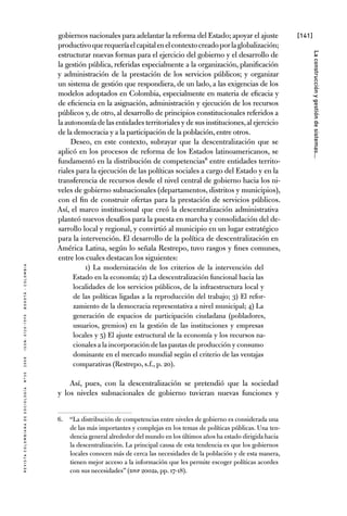 [141]
RevistaColombianadeSociología nº302008ISSN:0120-159Xbogotá-colombia
Laconstrucciónygestióndesistemas...
gobiernos nacionales para adelantar la reforma del Estado; apoyar el ajuste
productivoquerequeríaelcapitalenelcontextocreadoporlaglobalización;
estructurar nuevas formas para el ejercicio del gobierno y el desarrollo de
la gestión pública, referidas especialmente a la organización, planificación
y administración de la prestación de los servicios públicos; y organizar
un sistema de gestión que respondiera, de un lado, a las exigencias de los
modelos adoptados en Colombia, especialmente en materia de eficacia y
de eficiencia en la asignación, administración y ejecución de los recursos
públicos y, de otro, al desarrollo de principios constitucionales referidos a
la autonomía de las entidades territoriales y de sus instituciones,al ejercicio
de la democracia y a la participación de la población,entre otros.
Deseo, en este contexto, subrayar que la descentralización que se
aplicó en los procesos de reforma de los Estados latinoamericanos, se
fundamentó en la distribución de competencias6 entre entidades territo-
riales para la ejecución de las políticas sociales a cargo del Estado y en la
transferencia de recursos desde el nivel central de gobierno hacia los ni-
veles de gobierno subnacionales (departamentos, distritos y municipios),
con el fin de construir ofertas para la prestación de servicios públicos.
Así, el marco institucional que creó la descentralización administrativa
planteó nuevos desafíos para la puesta en marcha y consolidación del de-
sarrollo local y regional, y convirtió al municipio en un lugar estratégico
para la intervención. El desarrollo de la política de descentralización en
América Latina, según lo señala Restrepo, tuvo rasgos y fines comunes,
entre los cuales destacan los siguientes:
1) La modernización de los criterios de la intervención del
Estado en la economía; 2) La descentralización funcional hacia las
localidades de los servicios públicos, de la infraestructura local y
de las políticas ligadas a la reproducción del trabajo; 3) El refor-
zamiento de la democracia representativa a nivel municipal; 4) La
generación de espacios de participación ciudadana (pobladores,
usuarios, gremios) en la gestión de las instituciones y empresas
locales y 5) El ajuste estructural de la economía y los recursos na-
cionales a la incorporación de las pautas de producción y consumo
dominante en el mercado mundial según el criterio de las ventajas
comparativas (Restrepo, s.f., p. 20).
Así, pues, con la descentralización se pretendió que la sociedad
y los niveles subnacionales de gobierno tuvieran nuevas funciones y
6.	 “La distribución de competencias entre niveles de gobierno es considerada una
de las más importantes y complejas en los temas de políticas públicas. Una ten-
dencia general alrededor del mundo en los últimos años ha estado dirigida hacia
la descentralización. La principal causa de esta tendencia es que los gobiernos
locales conocen más de cerca las necesidades de la población y de esta manera,
tienen mejor acceso a la información que les permite escoger políticas acordes
con sus necesidades” (DNP 2002a, pp. 17-18).
 