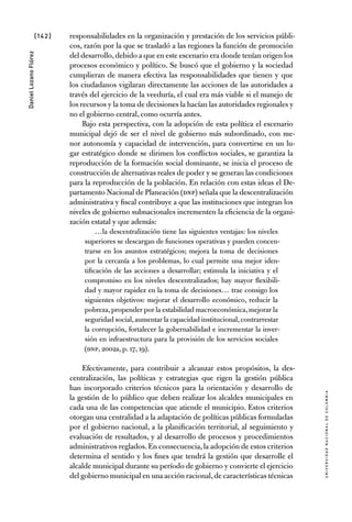 [142]
UniversidadNacionaldecolombia
DanielLozanoFlórez
responsabilidades en la organización y prestación de los servicios públi-
cos, razón por la que se trasladó a las regiones la función de promoción
del desarrollo,debido a que en este escenario era donde tenían origen los
procesos económico y político. Se buscó que el gobierno y la sociedad
cumplieran de manera efectiva las responsabilidades que tienen y que
los ciudadanos vigilaran directamente las acciones de las autoridades a
través del ejercicio de la veeduría, el cual era más viable si el manejo de
los recursos y la toma de decisiones la hacían las autoridades regionales y
no el gobierno central, como ocurría antes.
Bajo esta perspectiva, con la adopción de esta política el escenario
municipal dejó de ser el nivel de gobierno más subordinado, con me-
nor autonomía y capacidad de intervención, para convertirse en un lu-
gar estratégico donde se dirimen los conflictos sociales, se garantiza la
reproducción de la formación social dominante, se inicia el proceso de
construcción de alternativas reales de poder y se generan las condiciones
para la reproducción de la población. En relación con estas ideas el De-
partamento Nacional de Planeación (DNP) señala que la descentralización
administrativa y fiscal contribuye a que las instituciones que integran los
niveles de gobierno subnacionales incrementen la eficiencia de la organi-
zación estatal y que además:
…la descentralización tiene las siguientes ventajas: los niveles
superiores se descargan de funciones operativas y pueden concen-
trarse en los asuntos estratégicos; mejora la toma de decisiones
por la cercanía a los problemas, lo cual permite una mejor iden-
tificación de las acciones a desarrollar; estimula la iniciativa y el
compromiso en los niveles descentralizados; hay mayor flexibili-
dad y mayor rapidez en la toma de decisiones… trae consigo los
siguientes objetivos: mejorar el desarrollo económico, reducir la
pobreza,propender por la estabilidad macroeconómica,mejorar la
seguridad social,aumentar la capacidad institucional,contrarrestar
la corrupción, fortalecer la gobernabilidad e incrementar la inver-
sión en infraestructura para la provisión de los servicios sociales
(DNP, 2002a, p. 17, 19).
Efectivamente, para contribuir a alcanzar estos propósitos, la des-
centralización, las políticas y estrategias que rigen la gestión pública
han incorporado criterios técnicos para la orientación y desarrollo de
la gestión de lo público que deben realizar los alcaldes municipales en
cada una de las competencias que atiende el municipio. Estos criterios
otorgan una centralidad a la adaptación de políticas públicas formuladas
por el gobierno nacional, a la planificación territorial, al seguimiento y
evaluación de resultados, y al desarrollo de procesos y procedimientos
administrativos reglados.En consecuencia,la adopción de estos criterios
determina el sentido y los fines que tendrá la gestión que desarrolle el
alcalde municipal durante su período de gobierno y convierte el ejercicio
del gobierno municipal en una acción racional,de características técnicas
 