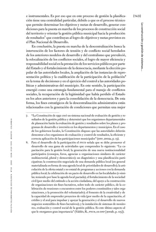 [143]
RevistaColombianadeSociología nº302008ISSN:0120-159Xbogotá-colombia
Laconstrucciónygestióndesistemas...
e instrumentales. Es por eso que en este proceso de gestión la planifica-
ción tiene una centralidad particular, debido a que es el proceso técnico
que permite determinar los objetivos y metas de desarrollo, generar con-
diciones para la puesta en marcha de los procesos de construcción social
del territorio y orientar la gestión pública municipal hacia la producción
de resultados7 que contribuyan al logro de objetivos y metas previstos en
el Plan Nacional de Desarrollo.
En conclusión, la puesta en marcha de la descentralización busca la
intervención de los factores de tensión y de conflicto social heredados
de los anteriores modelos de desarrollo y del centralismo que prevaleció,
la relocalización de los conflictos sociales, el logro de mayor eficiencia y
responsabilidad social en la prestación de los servicios públicos por parte
del Estado y el fortalecimiento de la democracia, mediante la elección po-
pular de las autoridades locales, la ampliación de las instancias de repre-
sentación política y la cualificación de la participación de la población8
en la toma de decisiones y en el ejercicio del control a las autoridades po-
líticas y administrativas del municipio. En este sentido, la participación
emergió como una estrategia fundamental para el manejo de conflictos
sociales, la recuperación de la legitimidad que había perdido el Estado
en los años anteriores y para la consolidación de la democracia. De esta
forma, los fines estratégicos de la descentralización administrativa están
relacionados con la generación de condiciones que permitan una mejor
7.	 “La Constitución de 1991 creó un sistema nacional de evaluación de gestión y re-
sultados de la gestión pública y determinó que los organismos departamentales
de planeación harán la evaluación de gestión y resultados sobre los planes y pro-
gramas de desarrollo e inversión en los departamentos y municipios. En el caso
de los gobiernos locales, la Constitución dispuso que las autoridades deberán
demostrar a los organismos de evaluación y control de resultados, la eficiente y
correcta aplicación de las participaciones municipales” (DNP, 2002a, p. 13).
8.	 Para el desarrollo de la participación el PNUD señala que se debe promover el
desarrollo de una gama de actividades que comprenden lo siguiente: “La ca-
pacitación para la gestión local; la generación de una nueva institucionalidad
participativa (consejos, foros, agencias u organizaciones similares de carácter
multisectorial, plural y democrático); un diagnóstico y una planificación parti-
cipativas; la construcción negociada de una demanda pública local (en general
materializada en forma de una agenda local de prioridades de desarrollo); la arti-
culación de la oferta estatal y no estatal de programas y acciones con la demanda
pública local; la celebración de un pacto de desarrollo en las localidades (o simi-
lar, teniendo por base la agenda local pactada); el fortalecimiento de la sociedad
civil (por medio del estímulo a la acción ciudadana, del apoyo a la construcción
de organizaciones sin fines lucrativos, sobre todo de carácter público, de la ce-
lebración de reuniones o encuentros entre los poderes constituidos y tales orga-
nizaciones, y la promoción del voluntariado); el fomento de la creatividad y de
la capacidad de emprender proyectos de vida (por medio de la capacitación, el
crédito y el aval para impulsar y apoyar la generación y el desarrollo de nuevos
negocios sostenibles de fines lucrativos); y la instalación de sistemas de monito-
reo, evaluación y control social de la gestión pública. Es este último aspecto al
que le otorgamos gran importancia” (Valdés, R., PNUD, en DNP [2002b, p. 115]).
 