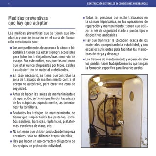 4                                                      CONSTRUCCIÓN DE TÚNELES EN CONDICIONES HIPERBÁRICAS




Medidas preventivas                                   Todas las personas que estén trabajando en
que hay que adoptar                                   la cámara hiperbárica, en las operaciones de
                                                      reparación y mantenimiento, tienen que utili-
                                                      zar arnés de seguridad atado a puntos ﬁjos o
Las medidas preventivas que se tienen que im-         dispositivos anticaídas.
plantar y que se imparten en el curso de forma-
ción mencionado son:                                  Hay que planiﬁcar la ubicación exacta de los
                                                      materiales, comprobando la estabilidad, y con
    Los compartimentos de acceso a la cámara hi-      espacios suﬁcientes para facilitar las manio-
    perbárica tienen que estar siempre accesibles     bras de carga y descarga.
    para todos los trabajadores/oras como vía de
    escape. Por este motivo, sus puertas no tienen    Los trabajos de mantenimiento y reparación sólo
    que estar nunca bloqueadas por tubos, cables      los pueden hacer trabajadores/oras que tengan
    o cualquier tipo de material u obstáculos.        la formación especíﬁca para llevarlos a cabo.
    En caso necesario, se tiene que controlar la
    zona de trabajos de mantenimiento contra el
    acceso no autorizado, para crear una zona de
    seguridad.
    Antes de hacer las tareas de mantenimiento o
    de reparación, se tienen que limpiar las piezas
    de las máquinas, especialmente, las conexio-
    nes y la tornillería.
    Acabados los trabajos de mantenimiento, se
    tienen que limpiar todos los peldaños, estri-
    bos, asideros, barandas, replanícies, platafor-
    mas, escaleras de mano, etc.
    No se tienen que utilizar productos de limpieza
    abrasivos, sólo se utilizarán trapos sin hilos.
    Hay que hacer un uso correcto y obligatorio de
    los equipos de protección individual.
 
