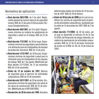 CONSTRUCCIÓN DE TÚNELES EN CONDICIONES HIPERBÁRICAS                                                  7




Normativa de aplicación                                determinadas tablas de la Orden de 14 de octu-
                                                       bre de 1997. BOE de 18 de febrero.
   Real decreto 863/1985, de 2 de abril. Regla-        Orden de 20 de julio de 2000 por la cual se mo-
   mento general de normas básicas de seguridad        diﬁcan las normas de seguridad para el ejerci-
   minera. BOE de 12 de junio (I Instrucciones Téc-    cio de actividades subacuáticas, aprobadas por
   nicas Complementarias).                             la orden de 14 de octubre de 1997. BOE de 7 de
   Real decreto 485/1997, de 14 d abril. Disposi-      agosto.
   ciones mínimas en materia de señalización de        Real decreto 171/2004, de 30 de enero, por
   seguridad y salud en el trabajo. BOE de 23 de       el cual se desarrolla el artículo 24 de la Ley
   abril.                                              31/1995, de Prevención de riesgos laborales, en
                                                       materia de coordinación de actividades empre-
   Real decreto 773/1997, de 30 de mayo. Dispo-
                                                       sariales. BOE no. 27 de 31 de enero. Corrección
   siciones mínimas de seguridad y salud relativas
                                                       de errores en el BOE no. 60, de 10 de marzo de
   a la utilización para los trabajadores de equipos
                                                       2004.
   de protección individual. BOE de 12 de junio.
   Real decreto 1215/1997, de 18 de julio. Dispo-
   siciones mínimas de seguridad y salud para la
   utilización para los trabajadores de los equipos
   de trabajo. BOE de 7 de agosto. Modiﬁcado por
   Real decreto 2177/2004, de 12 de noviembre
   BOE de 13 de noviembre.
   Orden de 14 de octubre de 1997. Normas
   de seguridad para el ejercicio de actividades
   subacuáticas. BOE de 22 de noviembre.
   Real decreto 1627/1997, de 24 de octubre. Dis-
   posiciones mínimas de seguridad y de salud en
   las obras de construcción. BOE de 25 de octu-
   bre. (Modiﬁcado por el RD 604/2006).
   Resolución, de 20 de enero de 1999. Actualiza
 